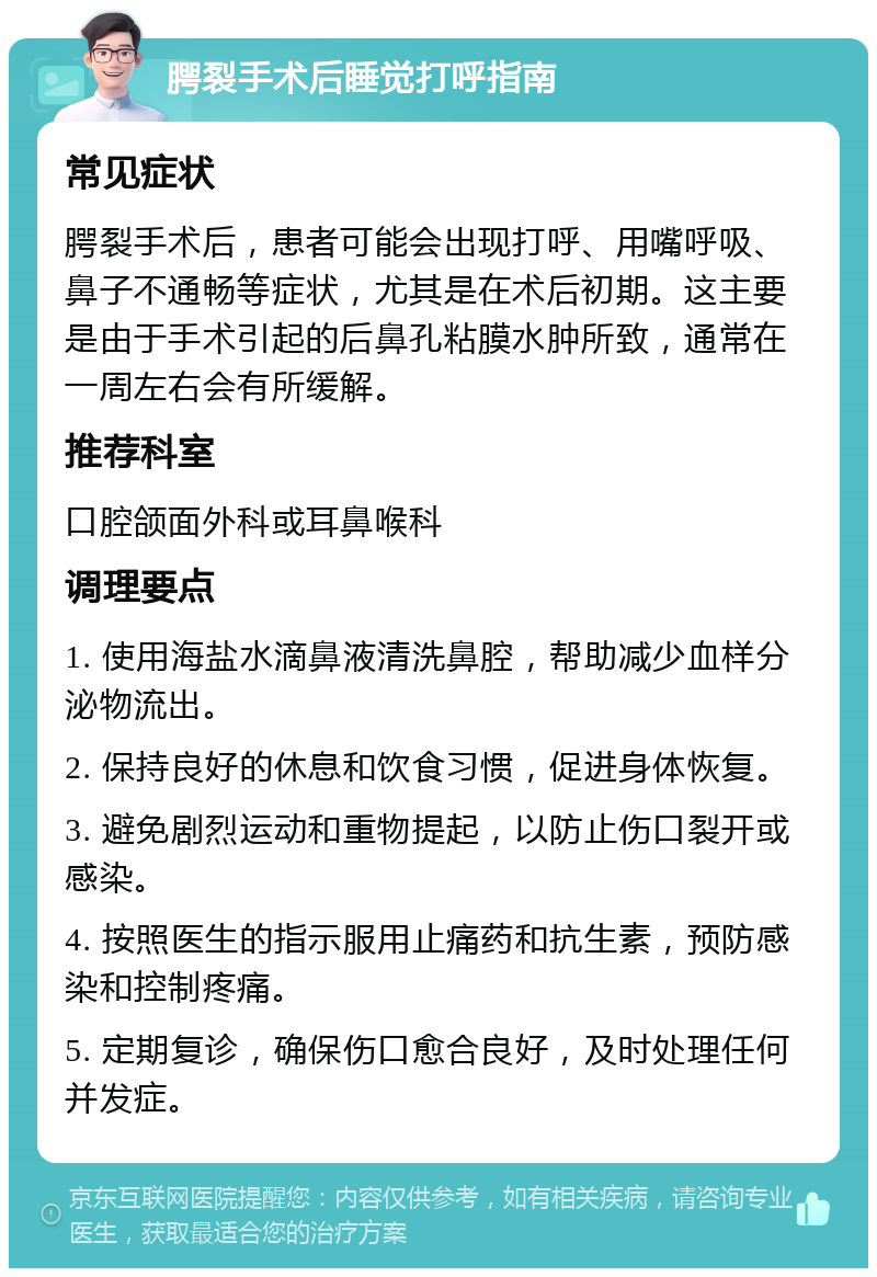 腭裂手术后睡觉打呼指南 常见症状 腭裂手术后，患者可能会出现打呼、用嘴呼吸、鼻子不通畅等症状，尤其是在术后初期。这主要是由于手术引起的后鼻孔粘膜水肿所致，通常在一周左右会有所缓解。 推荐科室 口腔颌面外科或耳鼻喉科 调理要点 1. 使用海盐水滴鼻液清洗鼻腔，帮助减少血样分泌物流出。 2. 保持良好的休息和饮食习惯，促进身体恢复。 3. 避免剧烈运动和重物提起，以防止伤口裂开或感染。 4. 按照医生的指示服用止痛药和抗生素，预防感染和控制疼痛。 5. 定期复诊，确保伤口愈合良好，及时处理任何并发症。