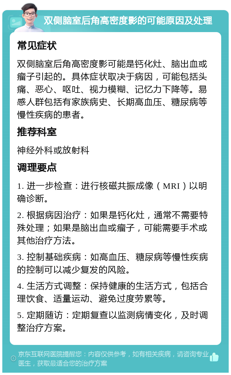 双侧脑室后角高密度影的可能原因及处理 常见症状 双侧脑室后角高密度影可能是钙化灶、脑出血或瘤子引起的。具体症状取决于病因，可能包括头痛、恶心、呕吐、视力模糊、记忆力下降等。易感人群包括有家族病史、长期高血压、糖尿病等慢性疾病的患者。 推荐科室 神经外科或放射科 调理要点 1. 进一步检查：进行核磁共振成像（MRI）以明确诊断。 2. 根据病因治疗：如果是钙化灶，通常不需要特殊处理；如果是脑出血或瘤子，可能需要手术或其他治疗方法。 3. 控制基础疾病：如高血压、糖尿病等慢性疾病的控制可以减少复发的风险。 4. 生活方式调整：保持健康的生活方式，包括合理饮食、适量运动、避免过度劳累等。 5. 定期随访：定期复查以监测病情变化，及时调整治疗方案。