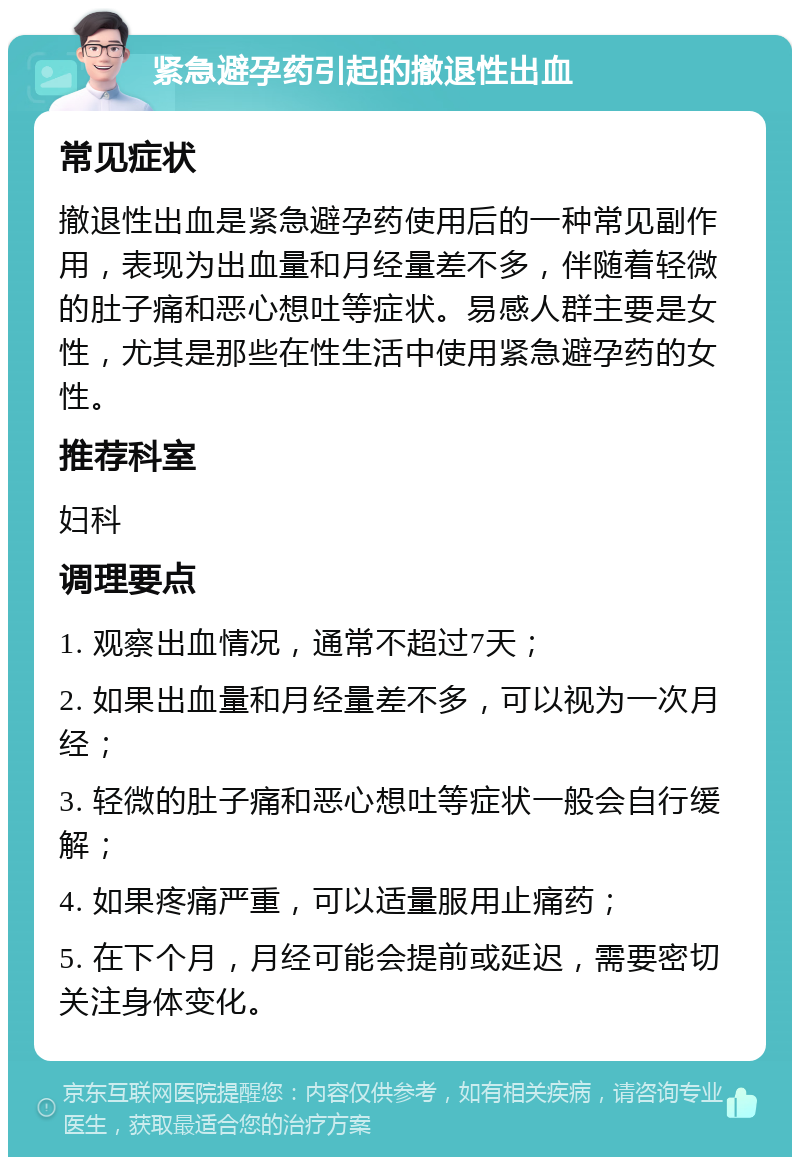 紧急避孕药引起的撤退性出血 常见症状 撤退性出血是紧急避孕药使用后的一种常见副作用，表现为出血量和月经量差不多，伴随着轻微的肚子痛和恶心想吐等症状。易感人群主要是女性，尤其是那些在性生活中使用紧急避孕药的女性。 推荐科室 妇科 调理要点 1. 观察出血情况，通常不超过7天； 2. 如果出血量和月经量差不多，可以视为一次月经； 3. 轻微的肚子痛和恶心想吐等症状一般会自行缓解； 4. 如果疼痛严重，可以适量服用止痛药； 5. 在下个月，月经可能会提前或延迟，需要密切关注身体变化。