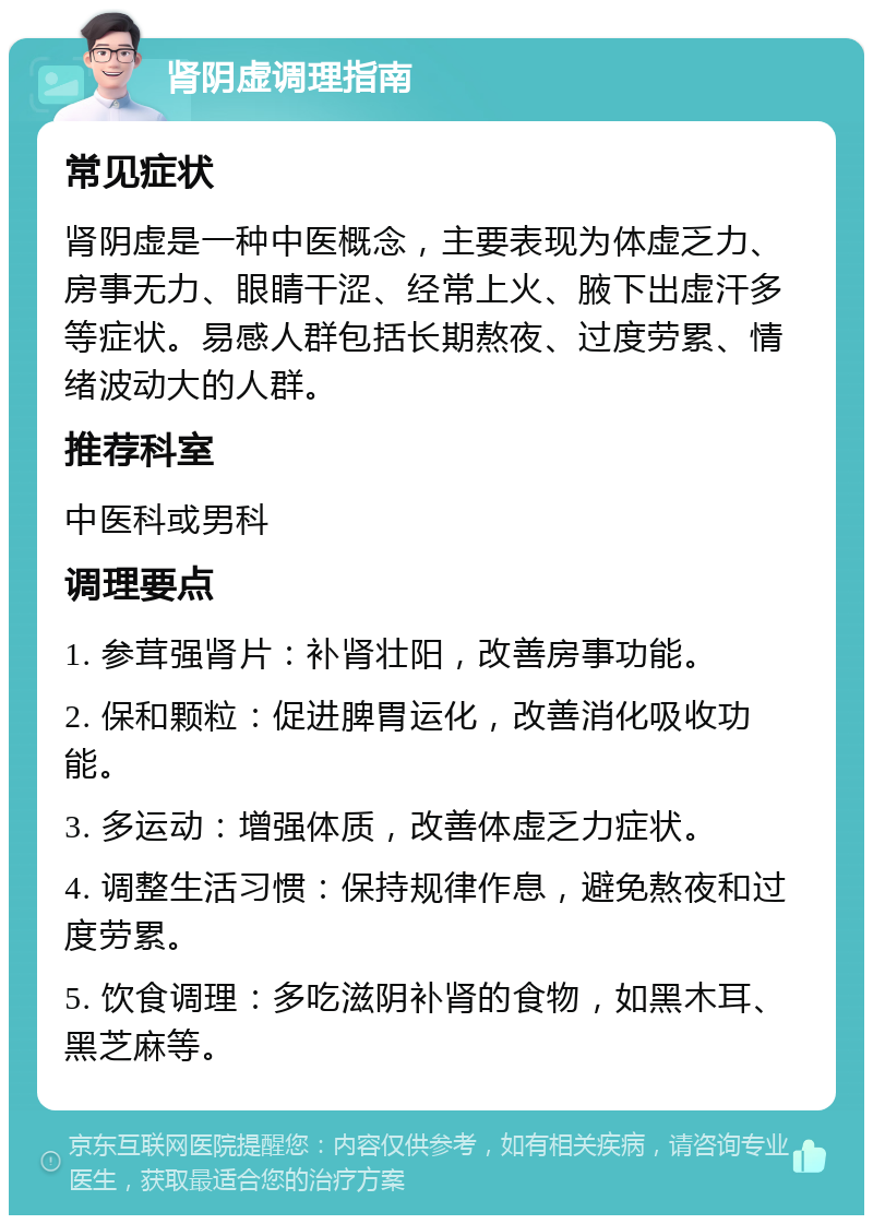 肾阴虚调理指南 常见症状 肾阴虚是一种中医概念，主要表现为体虚乏力、房事无力、眼睛干涩、经常上火、腋下出虚汗多等症状。易感人群包括长期熬夜、过度劳累、情绪波动大的人群。 推荐科室 中医科或男科 调理要点 1. 参茸强肾片：补肾壮阳，改善房事功能。 2. 保和颗粒：促进脾胃运化，改善消化吸收功能。 3. 多运动：增强体质，改善体虚乏力症状。 4. 调整生活习惯：保持规律作息，避免熬夜和过度劳累。 5. 饮食调理：多吃滋阴补肾的食物，如黑木耳、黑芝麻等。