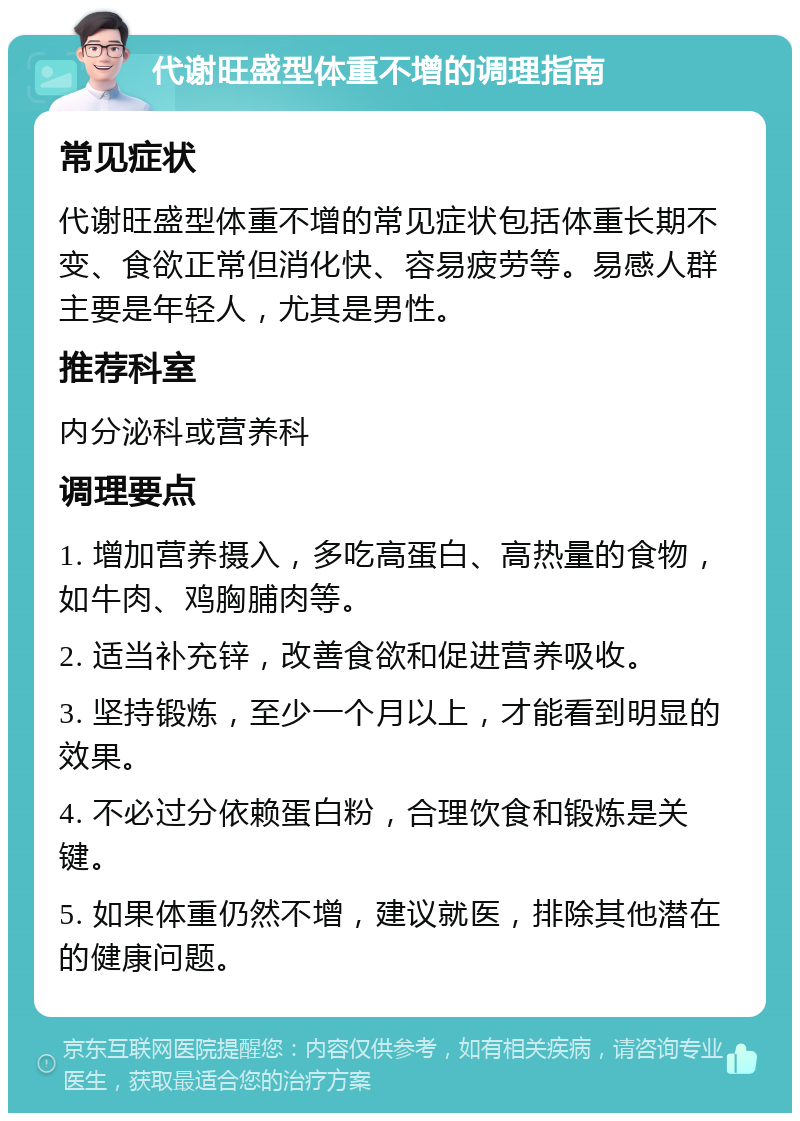 代谢旺盛型体重不增的调理指南 常见症状 代谢旺盛型体重不增的常见症状包括体重长期不变、食欲正常但消化快、容易疲劳等。易感人群主要是年轻人，尤其是男性。 推荐科室 内分泌科或营养科 调理要点 1. 增加营养摄入，多吃高蛋白、高热量的食物，如牛肉、鸡胸脯肉等。 2. 适当补充锌，改善食欲和促进营养吸收。 3. 坚持锻炼，至少一个月以上，才能看到明显的效果。 4. 不必过分依赖蛋白粉，合理饮食和锻炼是关键。 5. 如果体重仍然不增，建议就医，排除其他潜在的健康问题。