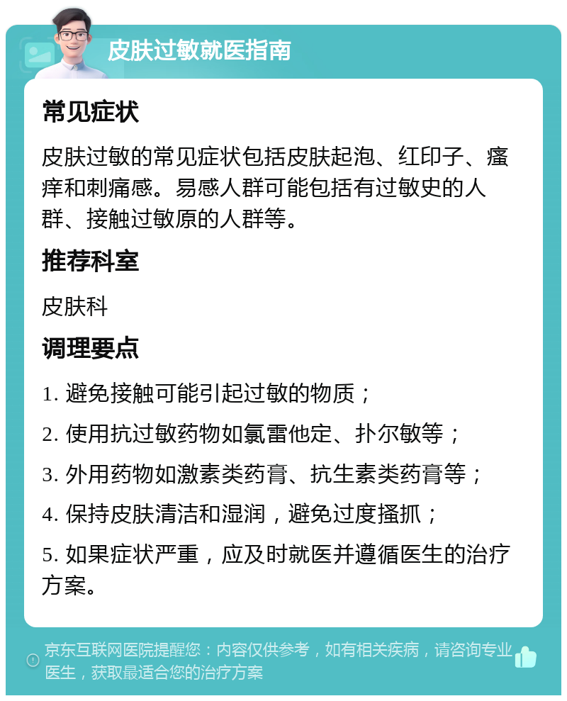 皮肤过敏就医指南 常见症状 皮肤过敏的常见症状包括皮肤起泡、红印子、瘙痒和刺痛感。易感人群可能包括有过敏史的人群、接触过敏原的人群等。 推荐科室 皮肤科 调理要点 1. 避免接触可能引起过敏的物质； 2. 使用抗过敏药物如氯雷他定、扑尔敏等； 3. 外用药物如激素类药膏、抗生素类药膏等； 4. 保持皮肤清洁和湿润，避免过度搔抓； 5. 如果症状严重，应及时就医并遵循医生的治疗方案。