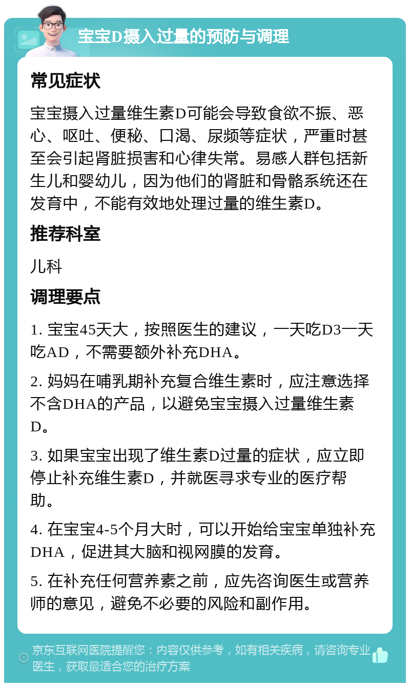 宝宝D摄入过量的预防与调理 常见症状 宝宝摄入过量维生素D可能会导致食欲不振、恶心、呕吐、便秘、口渴、尿频等症状，严重时甚至会引起肾脏损害和心律失常。易感人群包括新生儿和婴幼儿，因为他们的肾脏和骨骼系统还在发育中，不能有效地处理过量的维生素D。 推荐科室 儿科 调理要点 1. 宝宝45天大，按照医生的建议，一天吃D3一天吃AD，不需要额外补充DHA。 2. 妈妈在哺乳期补充复合维生素时，应注意选择不含DHA的产品，以避免宝宝摄入过量维生素D。 3. 如果宝宝出现了维生素D过量的症状，应立即停止补充维生素D，并就医寻求专业的医疗帮助。 4. 在宝宝4-5个月大时，可以开始给宝宝单独补充DHA，促进其大脑和视网膜的发育。 5. 在补充任何营养素之前，应先咨询医生或营养师的意见，避免不必要的风险和副作用。