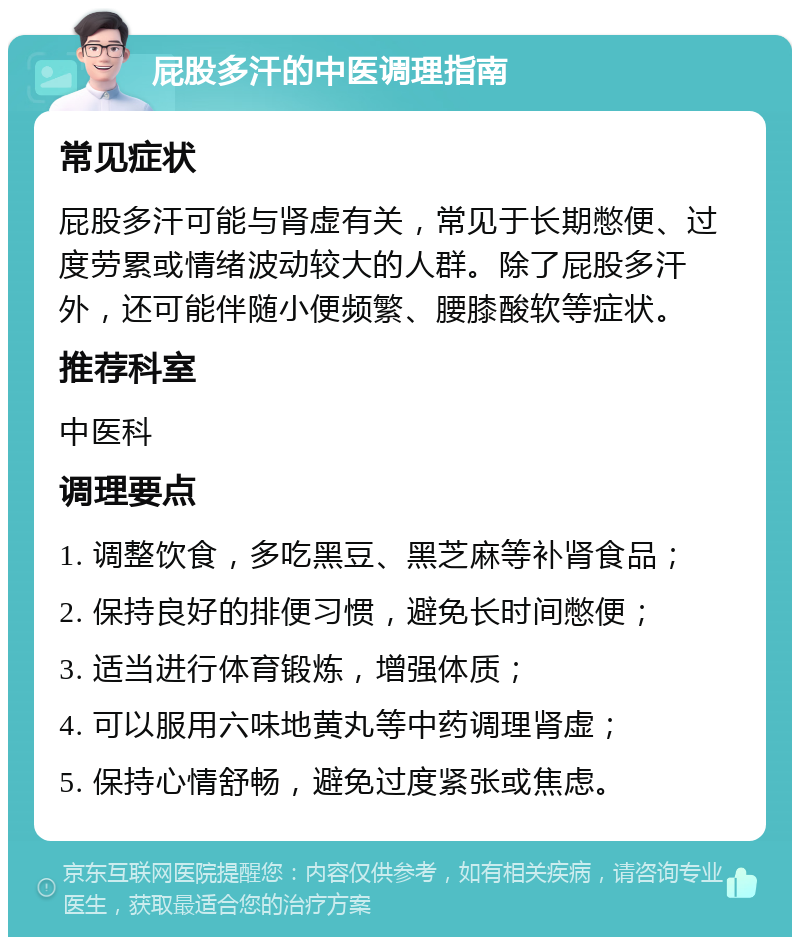 屁股多汗的中医调理指南 常见症状 屁股多汗可能与肾虚有关，常见于长期憋便、过度劳累或情绪波动较大的人群。除了屁股多汗外，还可能伴随小便频繁、腰膝酸软等症状。 推荐科室 中医科 调理要点 1. 调整饮食，多吃黑豆、黑芝麻等补肾食品； 2. 保持良好的排便习惯，避免长时间憋便； 3. 适当进行体育锻炼，增强体质； 4. 可以服用六味地黄丸等中药调理肾虚； 5. 保持心情舒畅，避免过度紧张或焦虑。