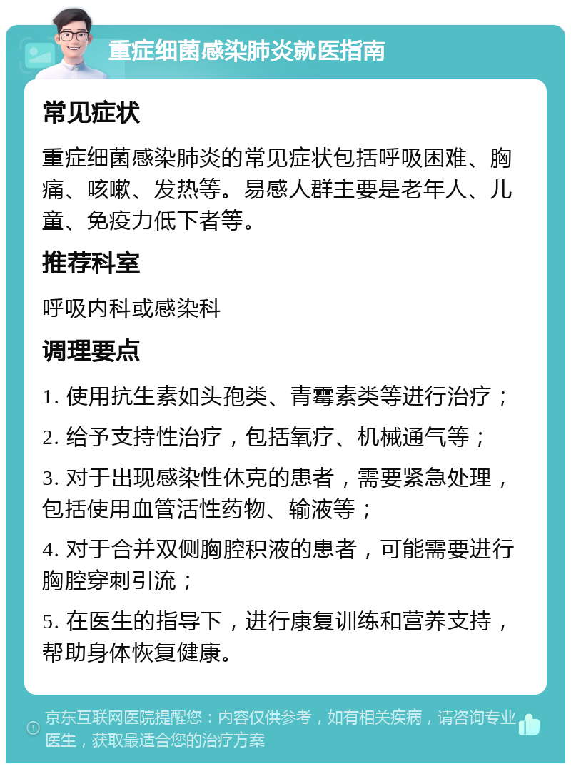 重症细菌感染肺炎就医指南 常见症状 重症细菌感染肺炎的常见症状包括呼吸困难、胸痛、咳嗽、发热等。易感人群主要是老年人、儿童、免疫力低下者等。 推荐科室 呼吸内科或感染科 调理要点 1. 使用抗生素如头孢类、青霉素类等进行治疗； 2. 给予支持性治疗，包括氧疗、机械通气等； 3. 对于出现感染性休克的患者，需要紧急处理，包括使用血管活性药物、输液等； 4. 对于合并双侧胸腔积液的患者，可能需要进行胸腔穿刺引流； 5. 在医生的指导下，进行康复训练和营养支持，帮助身体恢复健康。