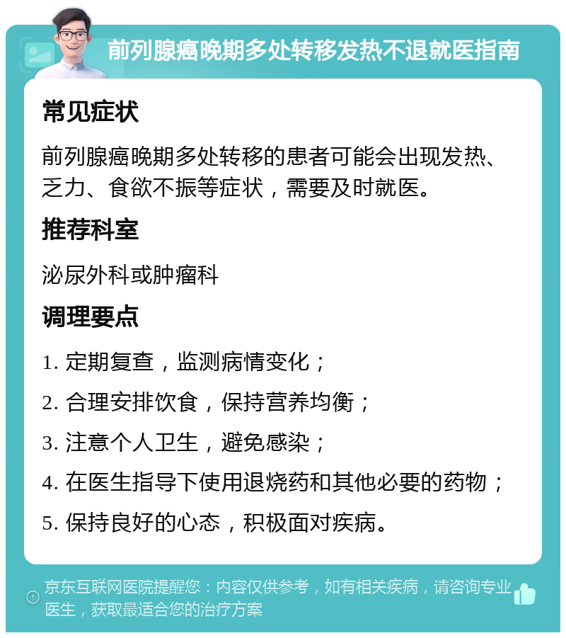 前列腺癌晚期多处转移发热不退就医指南 常见症状 前列腺癌晚期多处转移的患者可能会出现发热、乏力、食欲不振等症状，需要及时就医。 推荐科室 泌尿外科或肿瘤科 调理要点 1. 定期复查，监测病情变化； 2. 合理安排饮食，保持营养均衡； 3. 注意个人卫生，避免感染； 4. 在医生指导下使用退烧药和其他必要的药物； 5. 保持良好的心态，积极面对疾病。