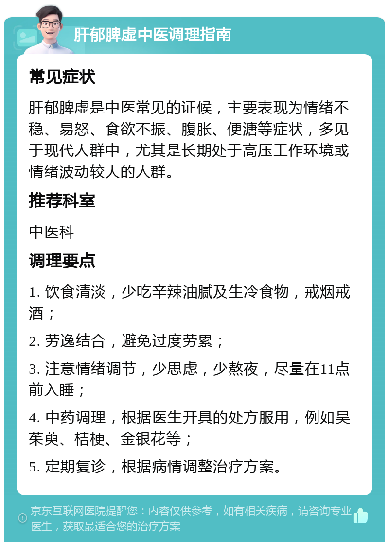 肝郁脾虚中医调理指南 常见症状 肝郁脾虚是中医常见的证候，主要表现为情绪不稳、易怒、食欲不振、腹胀、便溏等症状，多见于现代人群中，尤其是长期处于高压工作环境或情绪波动较大的人群。 推荐科室 中医科 调理要点 1. 饮食清淡，少吃辛辣油腻及生冷食物，戒烟戒酒； 2. 劳逸结合，避免过度劳累； 3. 注意情绪调节，少思虑，少熬夜，尽量在11点前入睡； 4. 中药调理，根据医生开具的处方服用，例如吴茱萸、桔梗、金银花等； 5. 定期复诊，根据病情调整治疗方案。