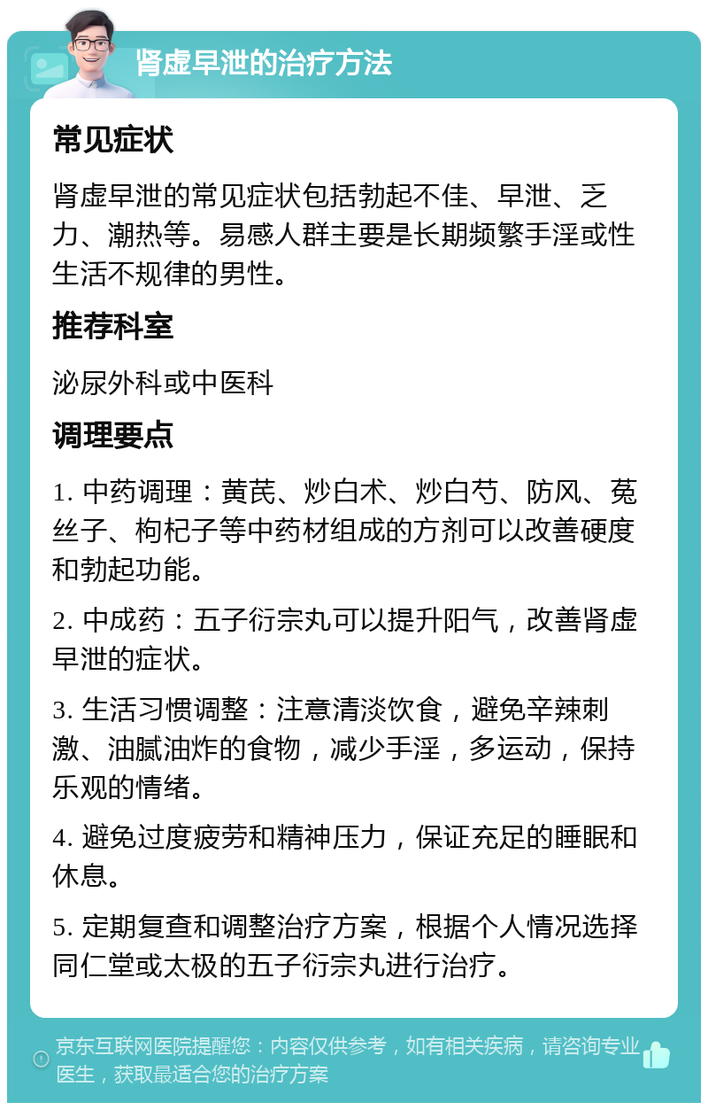 肾虚早泄的治疗方法 常见症状 肾虚早泄的常见症状包括勃起不佳、早泄、乏力、潮热等。易感人群主要是长期频繁手淫或性生活不规律的男性。 推荐科室 泌尿外科或中医科 调理要点 1. 中药调理：黄芪、炒白术、炒白芍、防风、菟丝子、枸杞子等中药材组成的方剂可以改善硬度和勃起功能。 2. 中成药：五子衍宗丸可以提升阳气，改善肾虚早泄的症状。 3. 生活习惯调整：注意清淡饮食，避免辛辣刺激、油腻油炸的食物，减少手淫，多运动，保持乐观的情绪。 4. 避免过度疲劳和精神压力，保证充足的睡眠和休息。 5. 定期复查和调整治疗方案，根据个人情况选择同仁堂或太极的五子衍宗丸进行治疗。