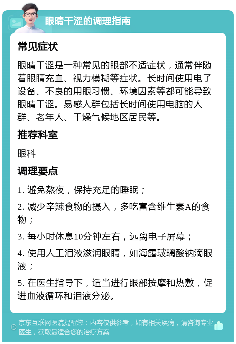 眼晴干涩的调理指南 常见症状 眼晴干涩是一种常见的眼部不适症状，通常伴随着眼睛充血、视力模糊等症状。长时间使用电子设备、不良的用眼习惯、环境因素等都可能导致眼晴干涩。易感人群包括长时间使用电脑的人群、老年人、干燥气候地区居民等。 推荐科室 眼科 调理要点 1. 避免熬夜，保持充足的睡眠； 2. 减少辛辣食物的摄入，多吃富含维生素A的食物； 3. 每小时休息10分钟左右，远离电子屏幕； 4. 使用人工泪液滋润眼睛，如海露玻璃酸钠滴眼液； 5. 在医生指导下，适当进行眼部按摩和热敷，促进血液循环和泪液分泌。