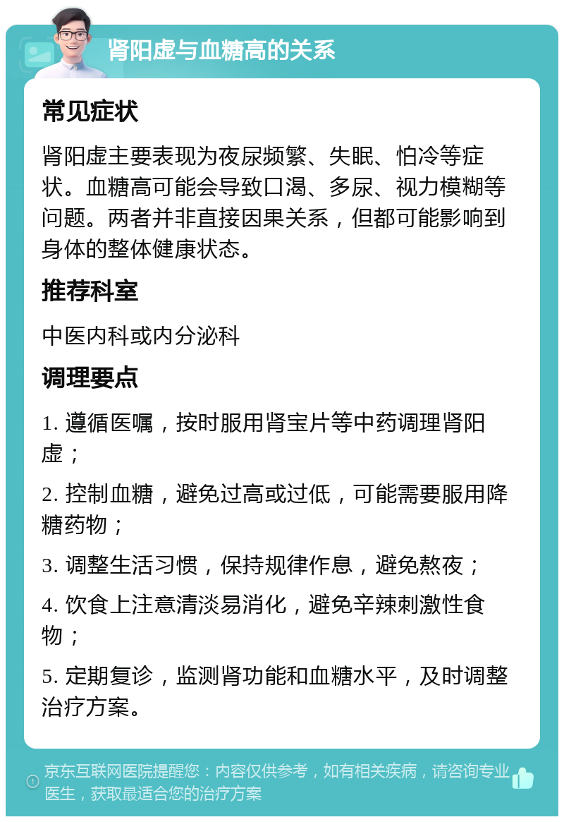 肾阳虚与血糖高的关系 常见症状 肾阳虚主要表现为夜尿频繁、失眠、怕冷等症状。血糖高可能会导致口渴、多尿、视力模糊等问题。两者并非直接因果关系，但都可能影响到身体的整体健康状态。 推荐科室 中医内科或内分泌科 调理要点 1. 遵循医嘱，按时服用肾宝片等中药调理肾阳虚； 2. 控制血糖，避免过高或过低，可能需要服用降糖药物； 3. 调整生活习惯，保持规律作息，避免熬夜； 4. 饮食上注意清淡易消化，避免辛辣刺激性食物； 5. 定期复诊，监测肾功能和血糖水平，及时调整治疗方案。