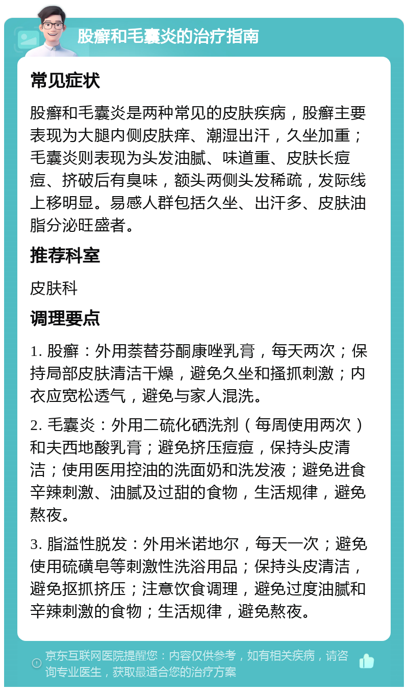 股癣和毛囊炎的治疗指南 常见症状 股癣和毛囊炎是两种常见的皮肤疾病，股癣主要表现为大腿内侧皮肤痒、潮湿出汗，久坐加重；毛囊炎则表现为头发油腻、味道重、皮肤长痘痘、挤破后有臭味，额头两侧头发稀疏，发际线上移明显。易感人群包括久坐、出汗多、皮肤油脂分泌旺盛者。 推荐科室 皮肤科 调理要点 1. 股癣：外用萘替芬酮康唑乳膏，每天两次；保持局部皮肤清洁干燥，避免久坐和搔抓刺激；内衣应宽松透气，避免与家人混洗。 2. 毛囊炎：外用二硫化硒洗剂（每周使用两次）和夫西地酸乳膏；避免挤压痘痘，保持头皮清洁；使用医用控油的洗面奶和洗发液；避免进食辛辣刺激、油腻及过甜的食物，生活规律，避免熬夜。 3. 脂溢性脱发：外用米诺地尔，每天一次；避免使用硫磺皂等刺激性洗浴用品；保持头皮清洁，避免抠抓挤压；注意饮食调理，避免过度油腻和辛辣刺激的食物；生活规律，避免熬夜。