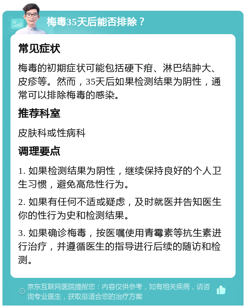 梅毒35天后能否排除？ 常见症状 梅毒的初期症状可能包括硬下疳、淋巴结肿大、皮疹等。然而，35天后如果检测结果为阴性，通常可以排除梅毒的感染。 推荐科室 皮肤科或性病科 调理要点 1. 如果检测结果为阴性，继续保持良好的个人卫生习惯，避免高危性行为。 2. 如果有任何不适或疑虑，及时就医并告知医生你的性行为史和检测结果。 3. 如果确诊梅毒，按医嘱使用青霉素等抗生素进行治疗，并遵循医生的指导进行后续的随访和检测。