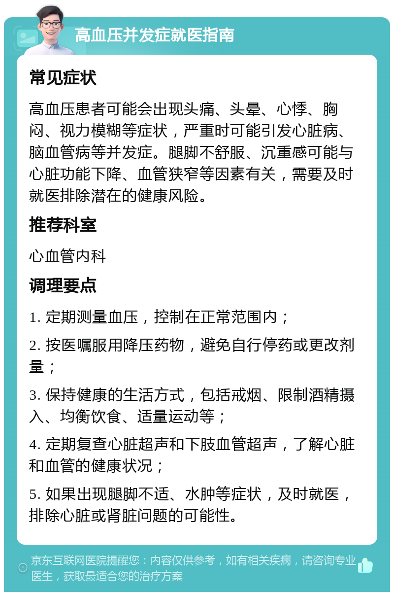 高血压并发症就医指南 常见症状 高血压患者可能会出现头痛、头晕、心悸、胸闷、视力模糊等症状，严重时可能引发心脏病、脑血管病等并发症。腿脚不舒服、沉重感可能与心脏功能下降、血管狭窄等因素有关，需要及时就医排除潜在的健康风险。 推荐科室 心血管内科 调理要点 1. 定期测量血压，控制在正常范围内； 2. 按医嘱服用降压药物，避免自行停药或更改剂量； 3. 保持健康的生活方式，包括戒烟、限制酒精摄入、均衡饮食、适量运动等； 4. 定期复查心脏超声和下肢血管超声，了解心脏和血管的健康状况； 5. 如果出现腿脚不适、水肿等症状，及时就医，排除心脏或肾脏问题的可能性。