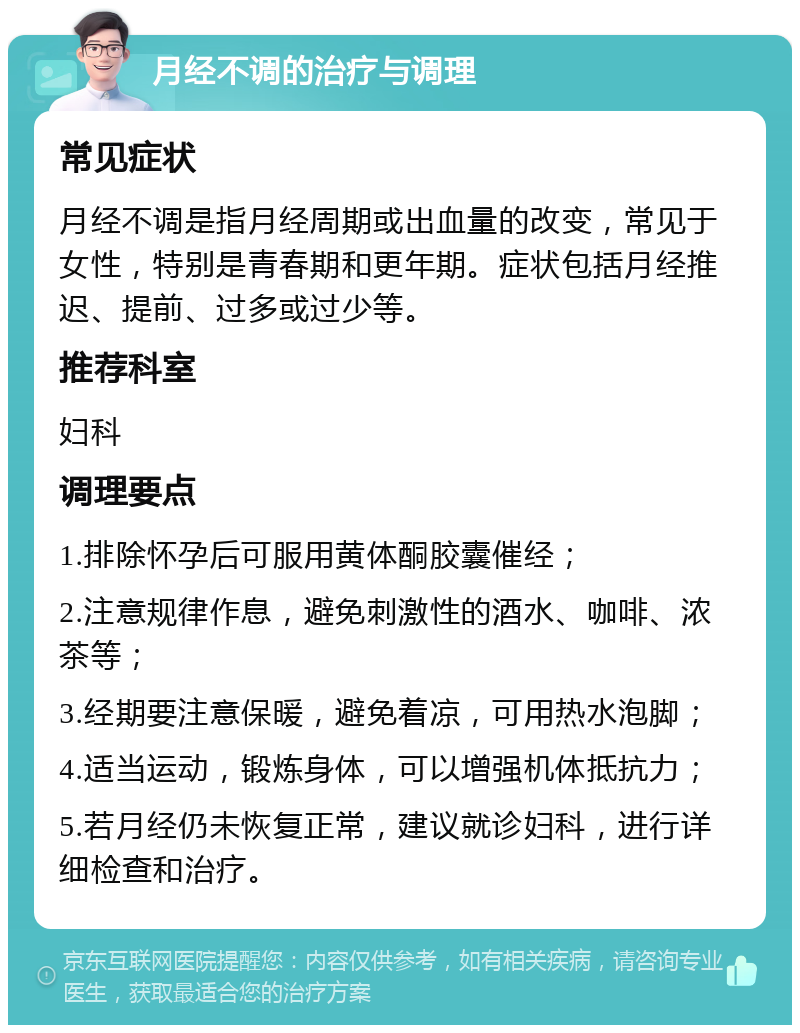 月经不调的治疗与调理 常见症状 月经不调是指月经周期或出血量的改变，常见于女性，特别是青春期和更年期。症状包括月经推迟、提前、过多或过少等。 推荐科室 妇科 调理要点 1.排除怀孕后可服用黄体酮胶囊催经； 2.注意规律作息，避免刺激性的酒水、咖啡、浓茶等； 3.经期要注意保暖，避免着凉，可用热水泡脚； 4.适当运动，锻炼身体，可以增强机体抵抗力； 5.若月经仍未恢复正常，建议就诊妇科，进行详细检查和治疗。