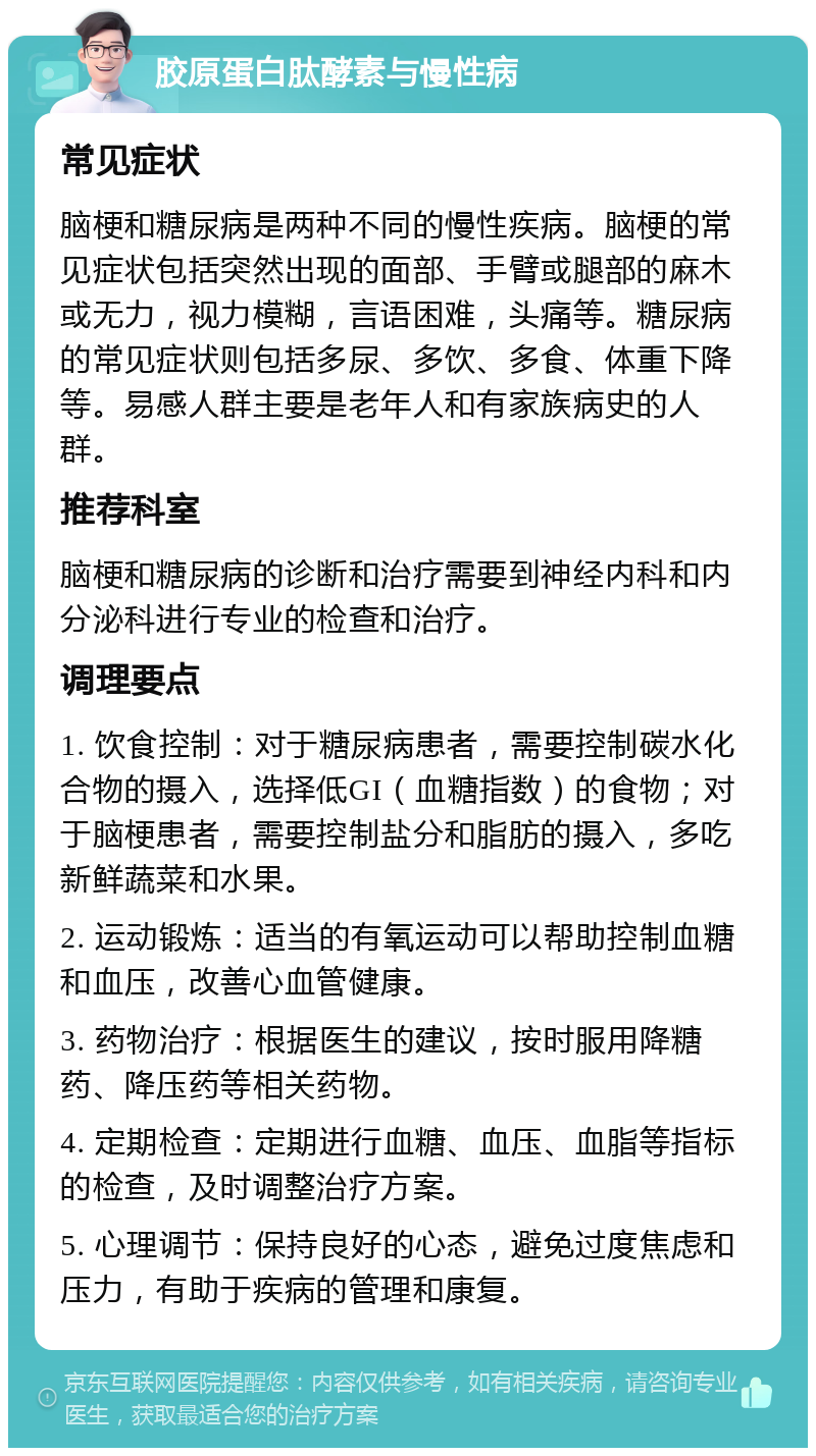 胶原蛋白肽酵素与慢性病 常见症状 脑梗和糖尿病是两种不同的慢性疾病。脑梗的常见症状包括突然出现的面部、手臂或腿部的麻木或无力，视力模糊，言语困难，头痛等。糖尿病的常见症状则包括多尿、多饮、多食、体重下降等。易感人群主要是老年人和有家族病史的人群。 推荐科室 脑梗和糖尿病的诊断和治疗需要到神经内科和内分泌科进行专业的检查和治疗。 调理要点 1. 饮食控制：对于糖尿病患者，需要控制碳水化合物的摄入，选择低GI（血糖指数）的食物；对于脑梗患者，需要控制盐分和脂肪的摄入，多吃新鲜蔬菜和水果。 2. 运动锻炼：适当的有氧运动可以帮助控制血糖和血压，改善心血管健康。 3. 药物治疗：根据医生的建议，按时服用降糖药、降压药等相关药物。 4. 定期检查：定期进行血糖、血压、血脂等指标的检查，及时调整治疗方案。 5. 心理调节：保持良好的心态，避免过度焦虑和压力，有助于疾病的管理和康复。