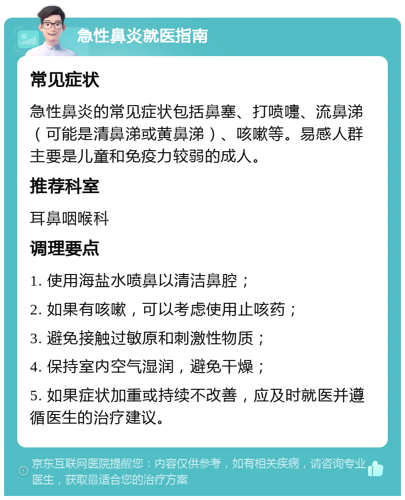 急性鼻炎就医指南 常见症状 急性鼻炎的常见症状包括鼻塞、打喷嚏、流鼻涕（可能是清鼻涕或黄鼻涕）、咳嗽等。易感人群主要是儿童和免疫力较弱的成人。 推荐科室 耳鼻咽喉科 调理要点 1. 使用海盐水喷鼻以清洁鼻腔； 2. 如果有咳嗽，可以考虑使用止咳药； 3. 避免接触过敏原和刺激性物质； 4. 保持室内空气湿润，避免干燥； 5. 如果症状加重或持续不改善，应及时就医并遵循医生的治疗建议。