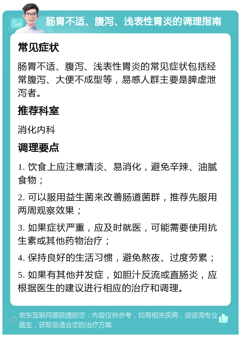 肠胃不适、腹泻、浅表性胃炎的调理指南 常见症状 肠胃不适、腹泻、浅表性胃炎的常见症状包括经常腹泻、大便不成型等，易感人群主要是脾虚泄泻者。 推荐科室 消化内科 调理要点 1. 饮食上应注意清淡、易消化，避免辛辣、油腻食物； 2. 可以服用益生菌来改善肠道菌群，推荐先服用两周观察效果； 3. 如果症状严重，应及时就医，可能需要使用抗生素或其他药物治疗； 4. 保持良好的生活习惯，避免熬夜、过度劳累； 5. 如果有其他并发症，如胆汁反流或直肠炎，应根据医生的建议进行相应的治疗和调理。