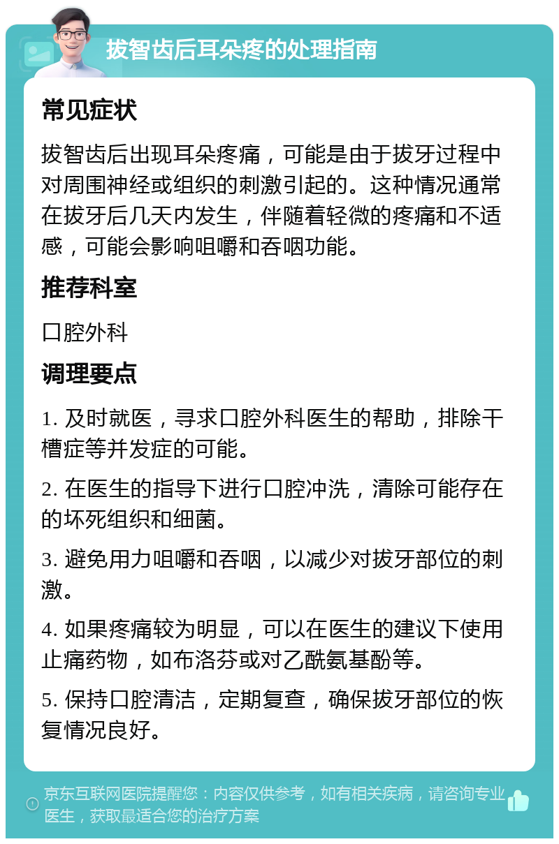 拔智齿后耳朵疼的处理指南 常见症状 拔智齿后出现耳朵疼痛，可能是由于拔牙过程中对周围神经或组织的刺激引起的。这种情况通常在拔牙后几天内发生，伴随着轻微的疼痛和不适感，可能会影响咀嚼和吞咽功能。 推荐科室 口腔外科 调理要点 1. 及时就医，寻求口腔外科医生的帮助，排除干槽症等并发症的可能。 2. 在医生的指导下进行口腔冲洗，清除可能存在的坏死组织和细菌。 3. 避免用力咀嚼和吞咽，以减少对拔牙部位的刺激。 4. 如果疼痛较为明显，可以在医生的建议下使用止痛药物，如布洛芬或对乙酰氨基酚等。 5. 保持口腔清洁，定期复查，确保拔牙部位的恢复情况良好。