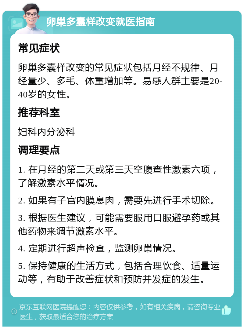 卵巢多囊样改变就医指南 常见症状 卵巢多囊样改变的常见症状包括月经不规律、月经量少、多毛、体重增加等。易感人群主要是20-40岁的女性。 推荐科室 妇科内分泌科 调理要点 1. 在月经的第二天或第三天空腹查性激素六项，了解激素水平情况。 2. 如果有子宫内膜息肉，需要先进行手术切除。 3. 根据医生建议，可能需要服用口服避孕药或其他药物来调节激素水平。 4. 定期进行超声检查，监测卵巢情况。 5. 保持健康的生活方式，包括合理饮食、适量运动等，有助于改善症状和预防并发症的发生。