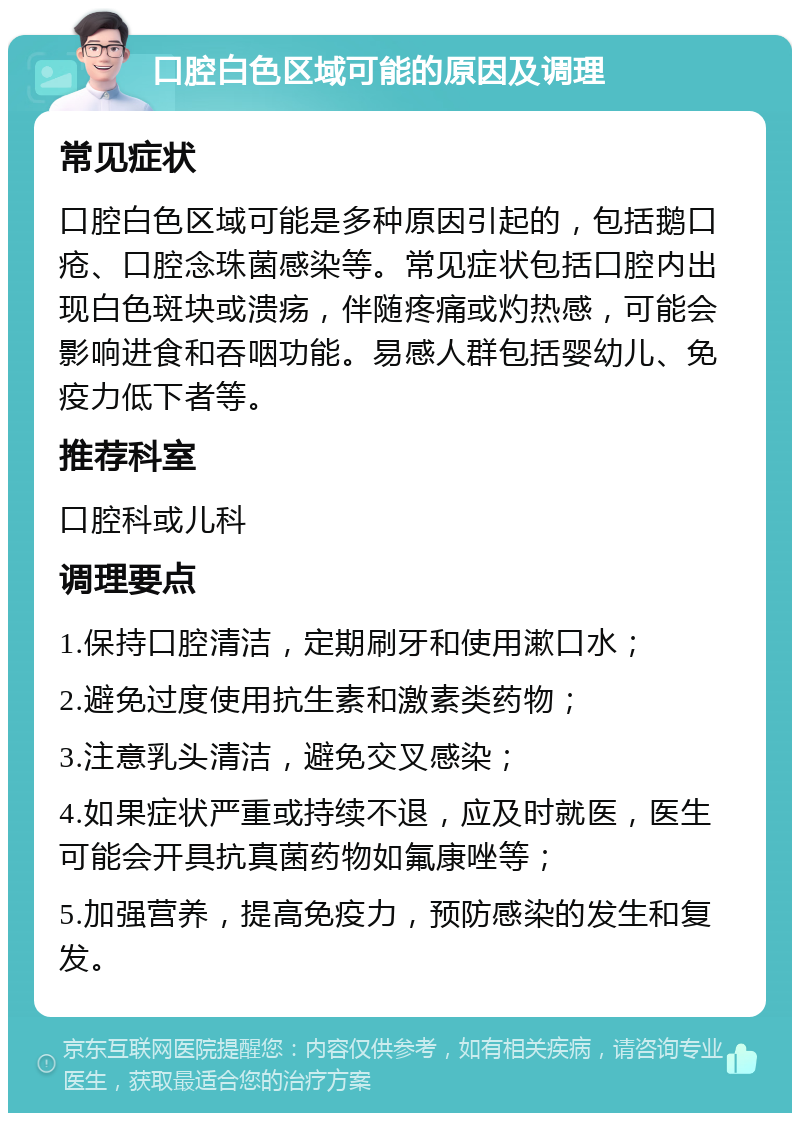 口腔白色区域可能的原因及调理 常见症状 口腔白色区域可能是多种原因引起的，包括鹅口疮、口腔念珠菌感染等。常见症状包括口腔内出现白色斑块或溃疡，伴随疼痛或灼热感，可能会影响进食和吞咽功能。易感人群包括婴幼儿、免疫力低下者等。 推荐科室 口腔科或儿科 调理要点 1.保持口腔清洁，定期刷牙和使用漱口水； 2.避免过度使用抗生素和激素类药物； 3.注意乳头清洁，避免交叉感染； 4.如果症状严重或持续不退，应及时就医，医生可能会开具抗真菌药物如氟康唑等； 5.加强营养，提高免疫力，预防感染的发生和复发。