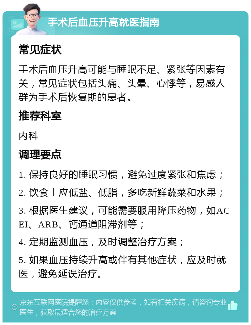 手术后血压升高就医指南 常见症状 手术后血压升高可能与睡眠不足、紧张等因素有关，常见症状包括头痛、头晕、心悸等，易感人群为手术后恢复期的患者。 推荐科室 内科 调理要点 1. 保持良好的睡眠习惯，避免过度紧张和焦虑； 2. 饮食上应低盐、低脂，多吃新鲜蔬菜和水果； 3. 根据医生建议，可能需要服用降压药物，如ACEI、ARB、钙通道阻滞剂等； 4. 定期监测血压，及时调整治疗方案； 5. 如果血压持续升高或伴有其他症状，应及时就医，避免延误治疗。