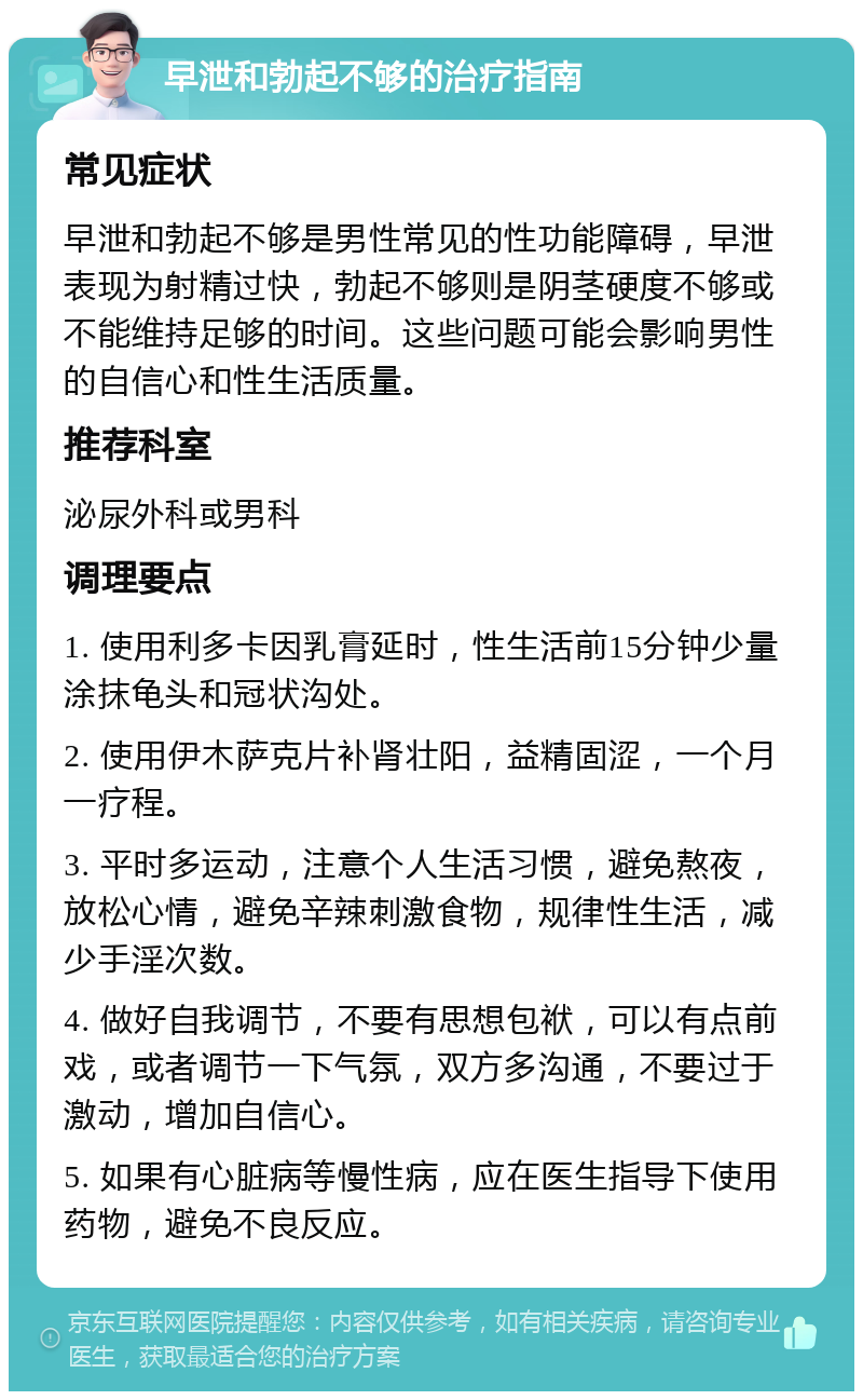 早泄和勃起不够的治疗指南 常见症状 早泄和勃起不够是男性常见的性功能障碍，早泄表现为射精过快，勃起不够则是阴茎硬度不够或不能维持足够的时间。这些问题可能会影响男性的自信心和性生活质量。 推荐科室 泌尿外科或男科 调理要点 1. 使用利多卡因乳膏延时，性生活前15分钟少量涂抹龟头和冠状沟处。 2. 使用伊木萨克片补肾壮阳，益精固涩，一个月一疗程。 3. 平时多运动，注意个人生活习惯，避免熬夜，放松心情，避免辛辣刺激食物，规律性生活，减少手淫次数。 4. 做好自我调节，不要有思想包袱，可以有点前戏，或者调节一下气氛，双方多沟通，不要过于激动，增加自信心。 5. 如果有心脏病等慢性病，应在医生指导下使用药物，避免不良反应。