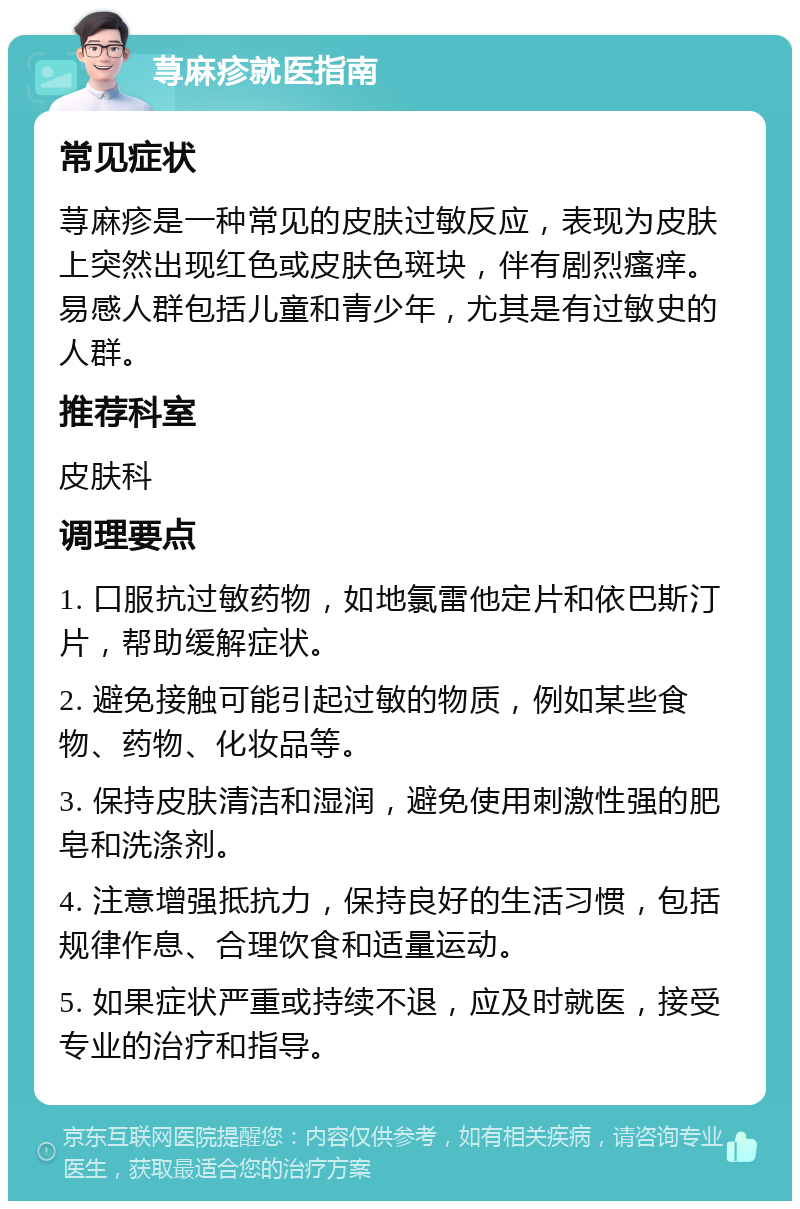 荨麻疹就医指南 常见症状 荨麻疹是一种常见的皮肤过敏反应，表现为皮肤上突然出现红色或皮肤色斑块，伴有剧烈瘙痒。易感人群包括儿童和青少年，尤其是有过敏史的人群。 推荐科室 皮肤科 调理要点 1. 口服抗过敏药物，如地氯雷他定片和依巴斯汀片，帮助缓解症状。 2. 避免接触可能引起过敏的物质，例如某些食物、药物、化妆品等。 3. 保持皮肤清洁和湿润，避免使用刺激性强的肥皂和洗涤剂。 4. 注意增强抵抗力，保持良好的生活习惯，包括规律作息、合理饮食和适量运动。 5. 如果症状严重或持续不退，应及时就医，接受专业的治疗和指导。