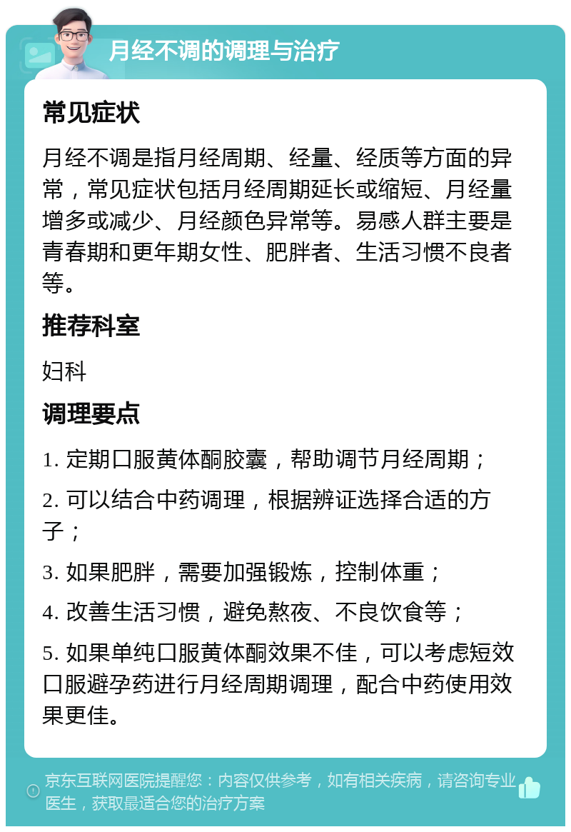 月经不调的调理与治疗 常见症状 月经不调是指月经周期、经量、经质等方面的异常，常见症状包括月经周期延长或缩短、月经量增多或减少、月经颜色异常等。易感人群主要是青春期和更年期女性、肥胖者、生活习惯不良者等。 推荐科室 妇科 调理要点 1. 定期口服黄体酮胶囊，帮助调节月经周期； 2. 可以结合中药调理，根据辨证选择合适的方子； 3. 如果肥胖，需要加强锻炼，控制体重； 4. 改善生活习惯，避免熬夜、不良饮食等； 5. 如果单纯口服黄体酮效果不佳，可以考虑短效口服避孕药进行月经周期调理，配合中药使用效果更佳。