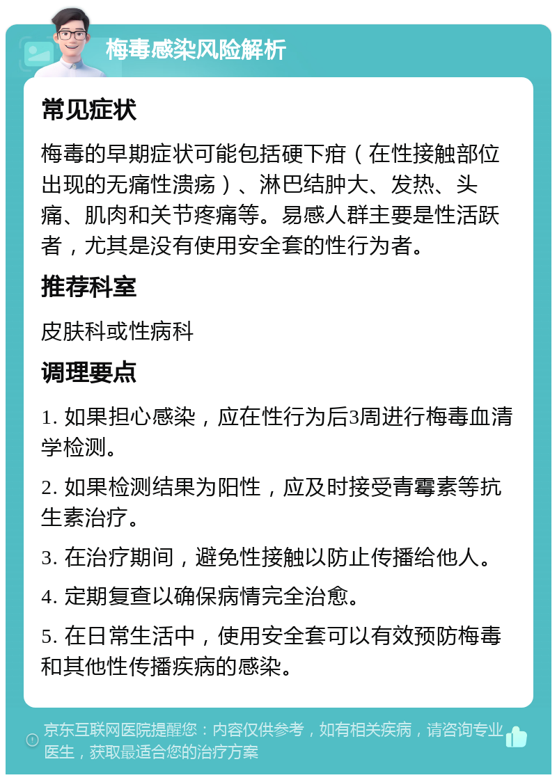 梅毒感染风险解析 常见症状 梅毒的早期症状可能包括硬下疳（在性接触部位出现的无痛性溃疡）、淋巴结肿大、发热、头痛、肌肉和关节疼痛等。易感人群主要是性活跃者，尤其是没有使用安全套的性行为者。 推荐科室 皮肤科或性病科 调理要点 1. 如果担心感染，应在性行为后3周进行梅毒血清学检测。 2. 如果检测结果为阳性，应及时接受青霉素等抗生素治疗。 3. 在治疗期间，避免性接触以防止传播给他人。 4. 定期复查以确保病情完全治愈。 5. 在日常生活中，使用安全套可以有效预防梅毒和其他性传播疾病的感染。