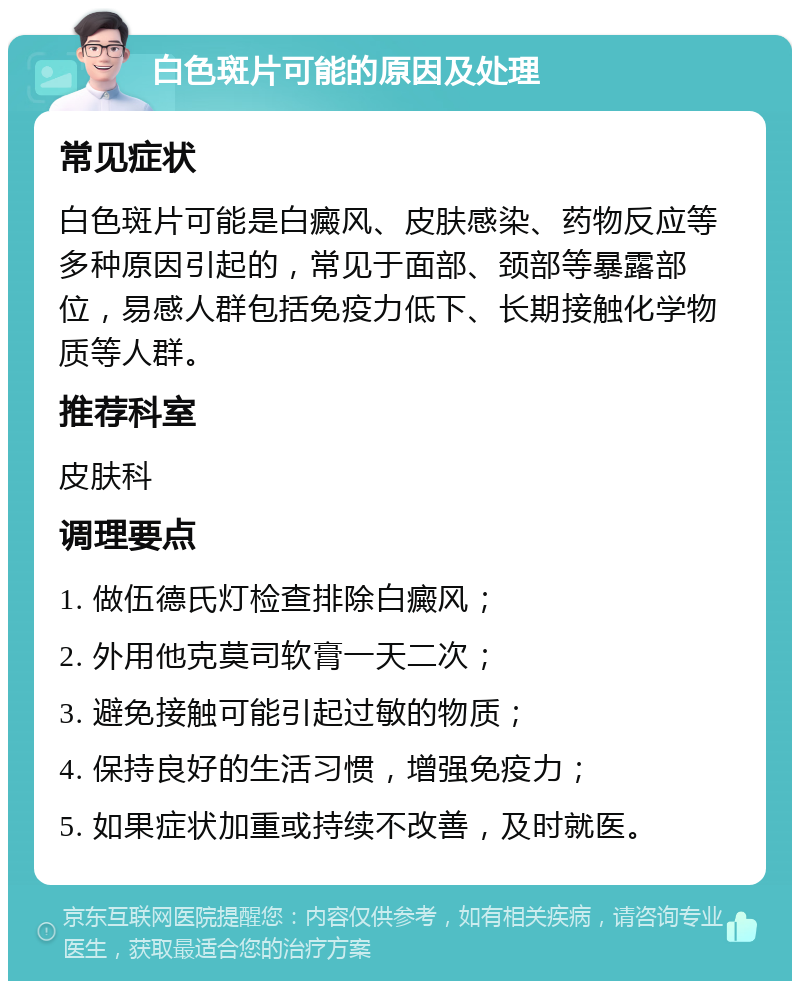 白色斑片可能的原因及处理 常见症状 白色斑片可能是白癜风、皮肤感染、药物反应等多种原因引起的，常见于面部、颈部等暴露部位，易感人群包括免疫力低下、长期接触化学物质等人群。 推荐科室 皮肤科 调理要点 1. 做伍德氏灯检查排除白癜风； 2. 外用他克莫司软膏一天二次； 3. 避免接触可能引起过敏的物质； 4. 保持良好的生活习惯，增强免疫力； 5. 如果症状加重或持续不改善，及时就医。