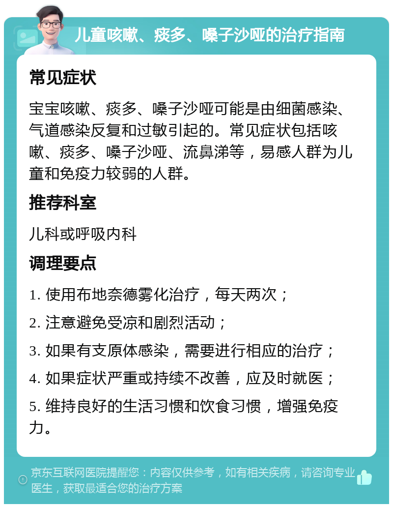 儿童咳嗽、痰多、嗓子沙哑的治疗指南 常见症状 宝宝咳嗽、痰多、嗓子沙哑可能是由细菌感染、气道感染反复和过敏引起的。常见症状包括咳嗽、痰多、嗓子沙哑、流鼻涕等，易感人群为儿童和免疫力较弱的人群。 推荐科室 儿科或呼吸内科 调理要点 1. 使用布地奈德雾化治疗，每天两次； 2. 注意避免受凉和剧烈活动； 3. 如果有支原体感染，需要进行相应的治疗； 4. 如果症状严重或持续不改善，应及时就医； 5. 维持良好的生活习惯和饮食习惯，增强免疫力。