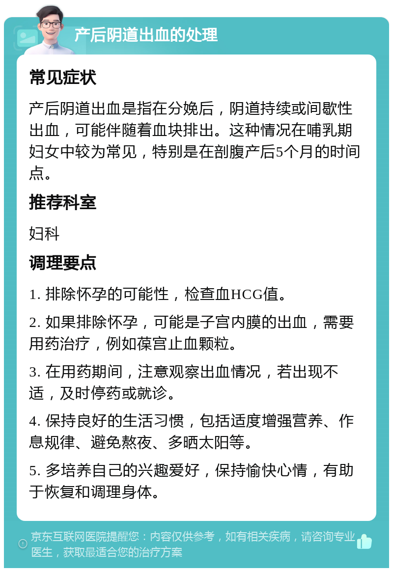 产后阴道出血的处理 常见症状 产后阴道出血是指在分娩后，阴道持续或间歇性出血，可能伴随着血块排出。这种情况在哺乳期妇女中较为常见，特别是在剖腹产后5个月的时间点。 推荐科室 妇科 调理要点 1. 排除怀孕的可能性，检查血HCG值。 2. 如果排除怀孕，可能是子宫内膜的出血，需要用药治疗，例如葆宫止血颗粒。 3. 在用药期间，注意观察出血情况，若出现不适，及时停药或就诊。 4. 保持良好的生活习惯，包括适度增强营养、作息规律、避免熬夜、多晒太阳等。 5. 多培养自己的兴趣爱好，保持愉快心情，有助于恢复和调理身体。