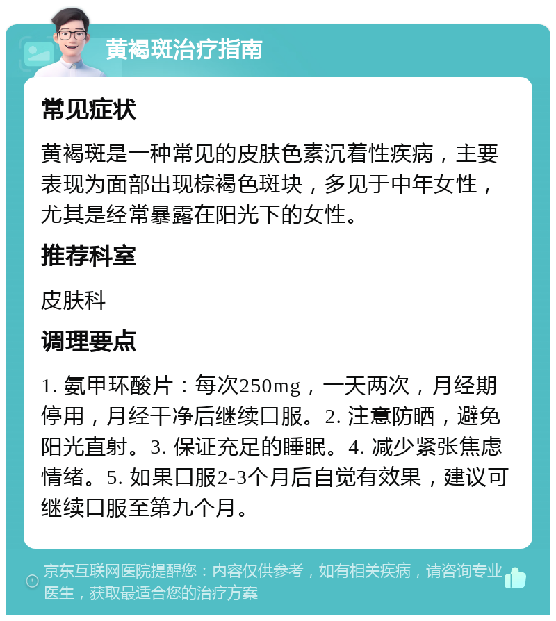 黄褐斑治疗指南 常见症状 黄褐斑是一种常见的皮肤色素沉着性疾病，主要表现为面部出现棕褐色斑块，多见于中年女性，尤其是经常暴露在阳光下的女性。 推荐科室 皮肤科 调理要点 1. 氨甲环酸片：每次250mg，一天两次，月经期停用，月经干净后继续口服。2. 注意防晒，避免阳光直射。3. 保证充足的睡眠。4. 减少紧张焦虑情绪。5. 如果口服2-3个月后自觉有效果，建议可继续口服至第九个月。