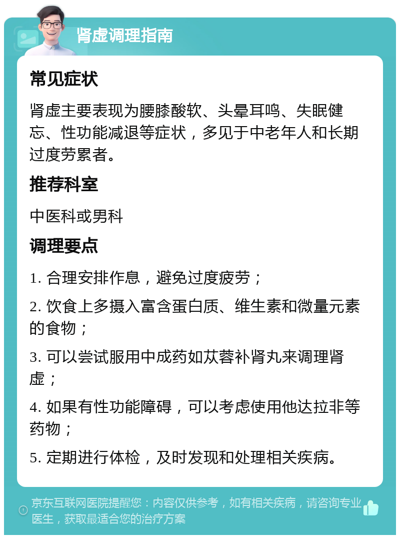 肾虚调理指南 常见症状 肾虚主要表现为腰膝酸软、头晕耳鸣、失眠健忘、性功能减退等症状，多见于中老年人和长期过度劳累者。 推荐科室 中医科或男科 调理要点 1. 合理安排作息，避免过度疲劳； 2. 饮食上多摄入富含蛋白质、维生素和微量元素的食物； 3. 可以尝试服用中成药如苁蓉补肾丸来调理肾虚； 4. 如果有性功能障碍，可以考虑使用他达拉非等药物； 5. 定期进行体检，及时发现和处理相关疾病。