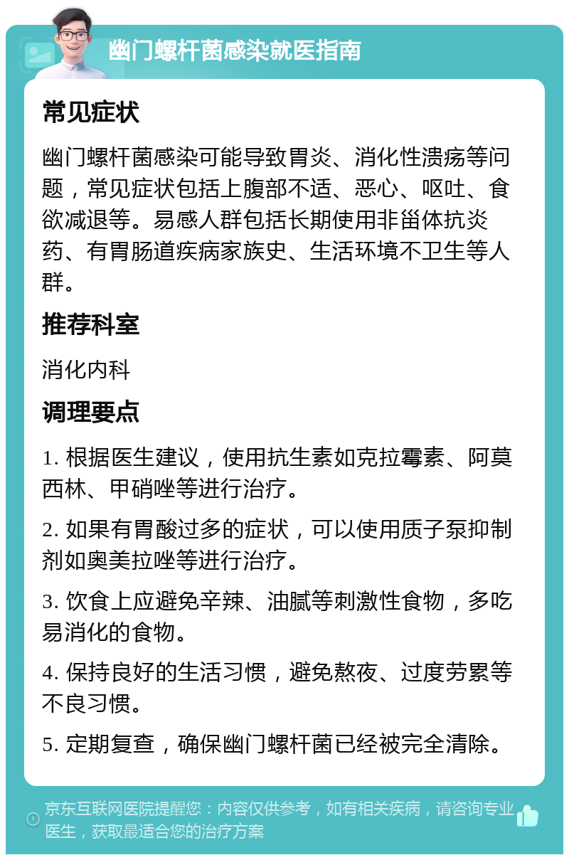 幽门螺杆菌感染就医指南 常见症状 幽门螺杆菌感染可能导致胃炎、消化性溃疡等问题，常见症状包括上腹部不适、恶心、呕吐、食欲减退等。易感人群包括长期使用非甾体抗炎药、有胃肠道疾病家族史、生活环境不卫生等人群。 推荐科室 消化内科 调理要点 1. 根据医生建议，使用抗生素如克拉霉素、阿莫西林、甲硝唑等进行治疗。 2. 如果有胃酸过多的症状，可以使用质子泵抑制剂如奥美拉唑等进行治疗。 3. 饮食上应避免辛辣、油腻等刺激性食物，多吃易消化的食物。 4. 保持良好的生活习惯，避免熬夜、过度劳累等不良习惯。 5. 定期复查，确保幽门螺杆菌已经被完全清除。