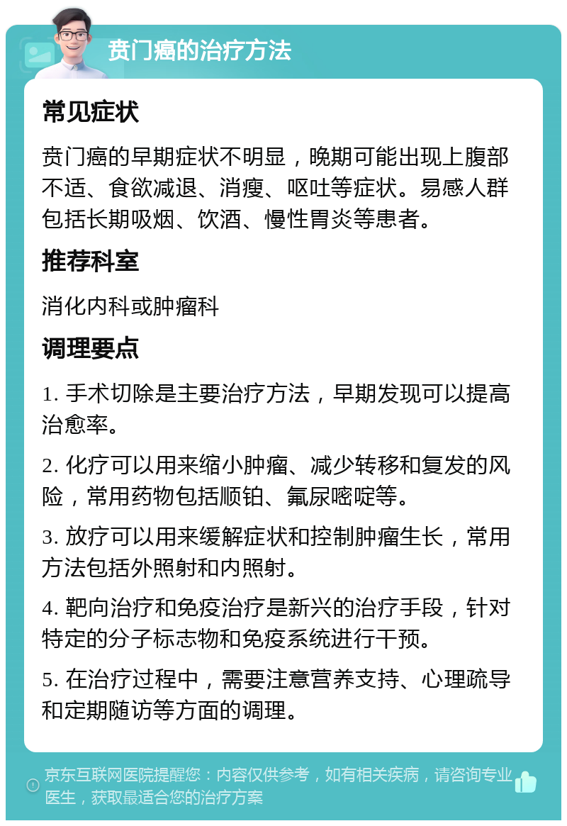 贲门癌的治疗方法 常见症状 贲门癌的早期症状不明显，晚期可能出现上腹部不适、食欲减退、消瘦、呕吐等症状。易感人群包括长期吸烟、饮酒、慢性胃炎等患者。 推荐科室 消化内科或肿瘤科 调理要点 1. 手术切除是主要治疗方法，早期发现可以提高治愈率。 2. 化疗可以用来缩小肿瘤、减少转移和复发的风险，常用药物包括顺铂、氟尿嘧啶等。 3. 放疗可以用来缓解症状和控制肿瘤生长，常用方法包括外照射和内照射。 4. 靶向治疗和免疫治疗是新兴的治疗手段，针对特定的分子标志物和免疫系统进行干预。 5. 在治疗过程中，需要注意营养支持、心理疏导和定期随访等方面的调理。