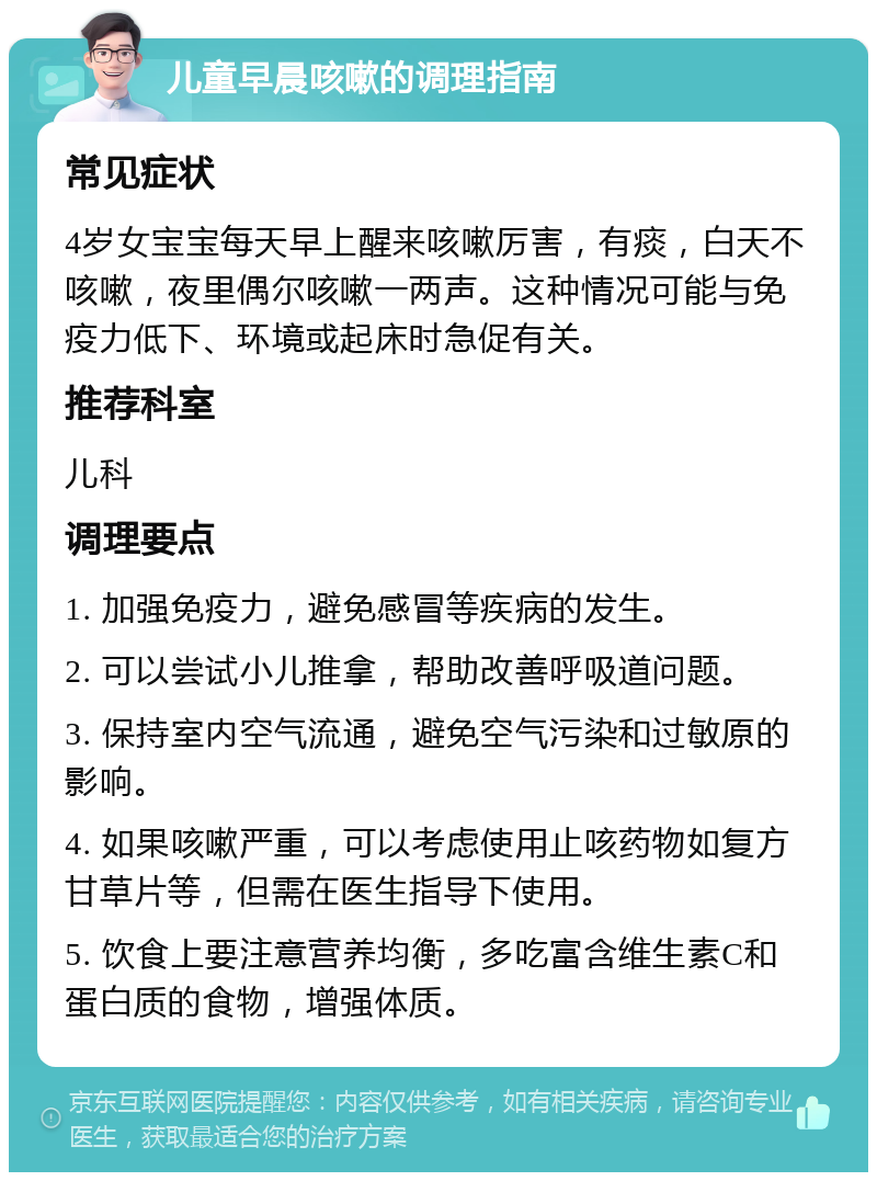 儿童早晨咳嗽的调理指南 常见症状 4岁女宝宝每天早上醒来咳嗽厉害，有痰，白天不咳嗽，夜里偶尔咳嗽一两声。这种情况可能与免疫力低下、环境或起床时急促有关。 推荐科室 儿科 调理要点 1. 加强免疫力，避免感冒等疾病的发生。 2. 可以尝试小儿推拿，帮助改善呼吸道问题。 3. 保持室内空气流通，避免空气污染和过敏原的影响。 4. 如果咳嗽严重，可以考虑使用止咳药物如复方甘草片等，但需在医生指导下使用。 5. 饮食上要注意营养均衡，多吃富含维生素C和蛋白质的食物，增强体质。