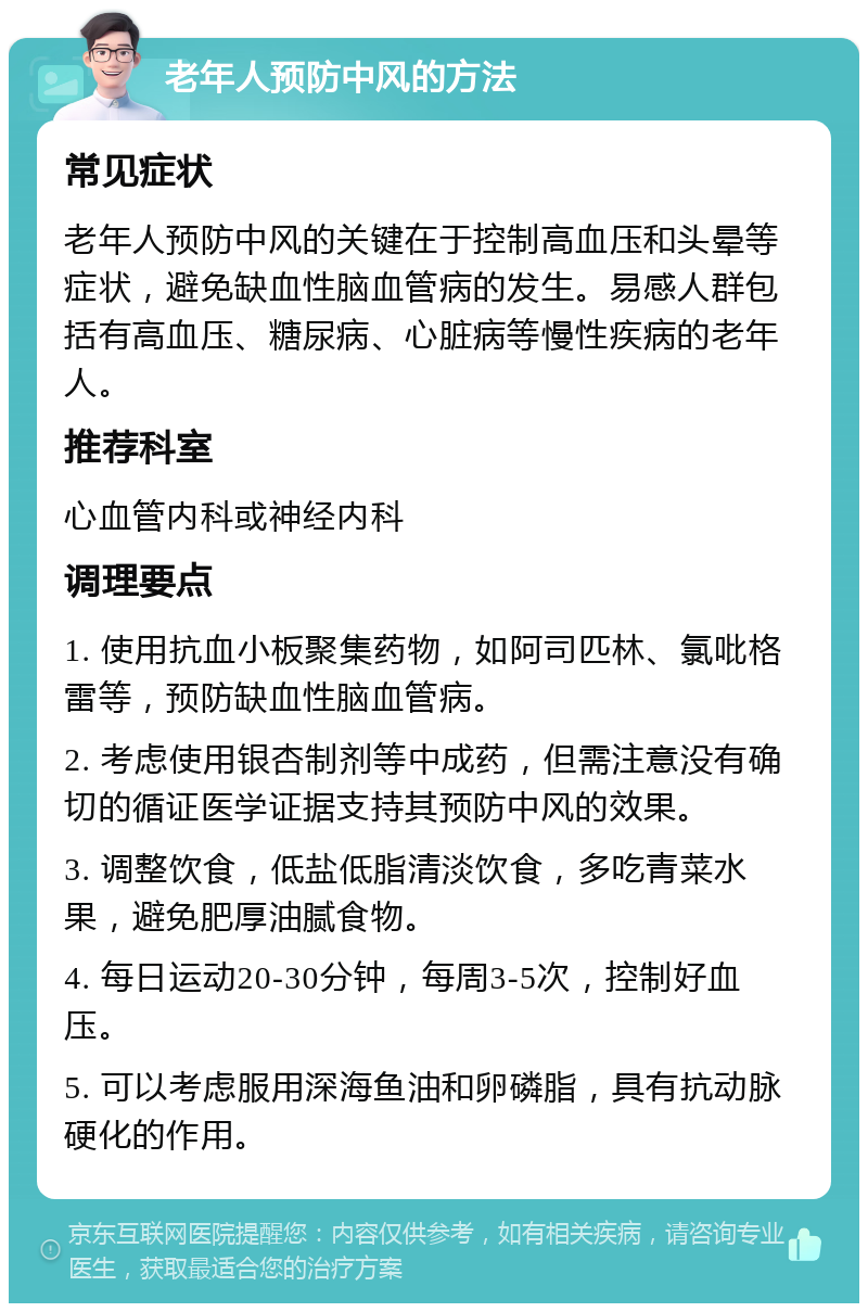 老年人预防中风的方法 常见症状 老年人预防中风的关键在于控制高血压和头晕等症状，避免缺血性脑血管病的发生。易感人群包括有高血压、糖尿病、心脏病等慢性疾病的老年人。 推荐科室 心血管内科或神经内科 调理要点 1. 使用抗血小板聚集药物，如阿司匹林、氯吡格雷等，预防缺血性脑血管病。 2. 考虑使用银杏制剂等中成药，但需注意没有确切的循证医学证据支持其预防中风的效果。 3. 调整饮食，低盐低脂清淡饮食，多吃青菜水果，避免肥厚油腻食物。 4. 每日运动20-30分钟，每周3-5次，控制好血压。 5. 可以考虑服用深海鱼油和卵磷脂，具有抗动脉硬化的作用。