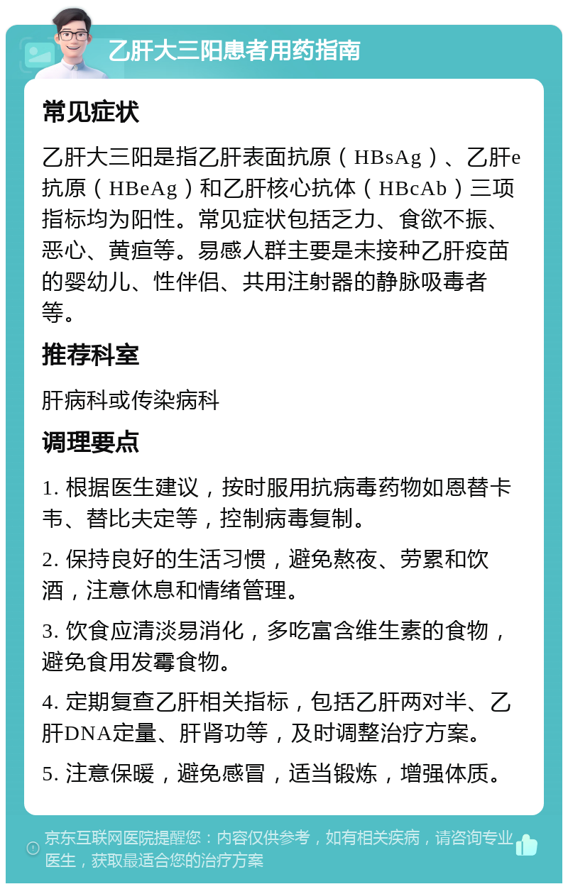 乙肝大三阳患者用药指南 常见症状 乙肝大三阳是指乙肝表面抗原（HBsAg）、乙肝e抗原（HBeAg）和乙肝核心抗体（HBcAb）三项指标均为阳性。常见症状包括乏力、食欲不振、恶心、黄疸等。易感人群主要是未接种乙肝疫苗的婴幼儿、性伴侣、共用注射器的静脉吸毒者等。 推荐科室 肝病科或传染病科 调理要点 1. 根据医生建议，按时服用抗病毒药物如恩替卡韦、替比夫定等，控制病毒复制。 2. 保持良好的生活习惯，避免熬夜、劳累和饮酒，注意休息和情绪管理。 3. 饮食应清淡易消化，多吃富含维生素的食物，避免食用发霉食物。 4. 定期复查乙肝相关指标，包括乙肝两对半、乙肝DNA定量、肝肾功等，及时调整治疗方案。 5. 注意保暖，避免感冒，适当锻炼，增强体质。