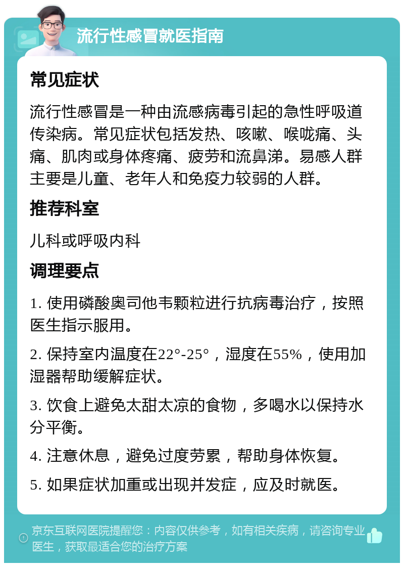 流行性感冒就医指南 常见症状 流行性感冒是一种由流感病毒引起的急性呼吸道传染病。常见症状包括发热、咳嗽、喉咙痛、头痛、肌肉或身体疼痛、疲劳和流鼻涕。易感人群主要是儿童、老年人和免疫力较弱的人群。 推荐科室 儿科或呼吸内科 调理要点 1. 使用磷酸奥司他韦颗粒进行抗病毒治疗，按照医生指示服用。 2. 保持室内温度在22°-25°，湿度在55%，使用加湿器帮助缓解症状。 3. 饮食上避免太甜太凉的食物，多喝水以保持水分平衡。 4. 注意休息，避免过度劳累，帮助身体恢复。 5. 如果症状加重或出现并发症，应及时就医。