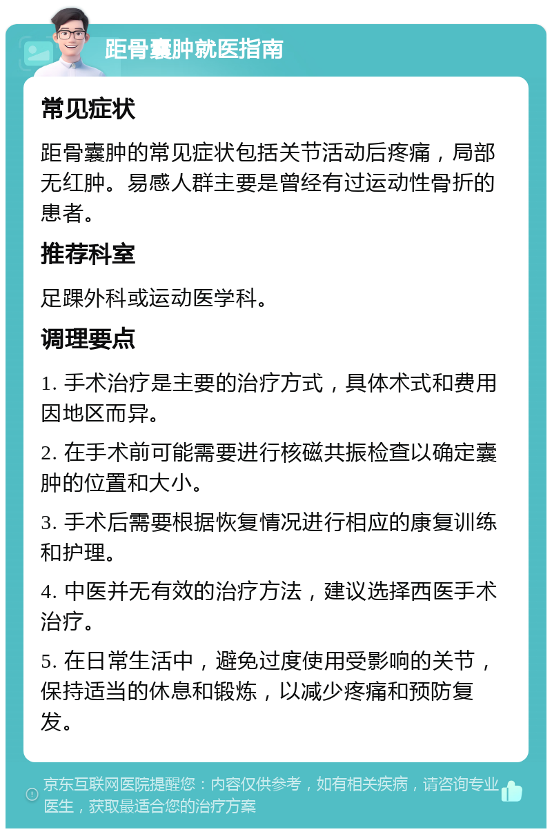 距骨囊肿就医指南 常见症状 距骨囊肿的常见症状包括关节活动后疼痛，局部无红肿。易感人群主要是曾经有过运动性骨折的患者。 推荐科室 足踝外科或运动医学科。 调理要点 1. 手术治疗是主要的治疗方式，具体术式和费用因地区而异。 2. 在手术前可能需要进行核磁共振检查以确定囊肿的位置和大小。 3. 手术后需要根据恢复情况进行相应的康复训练和护理。 4. 中医并无有效的治疗方法，建议选择西医手术治疗。 5. 在日常生活中，避免过度使用受影响的关节，保持适当的休息和锻炼，以减少疼痛和预防复发。