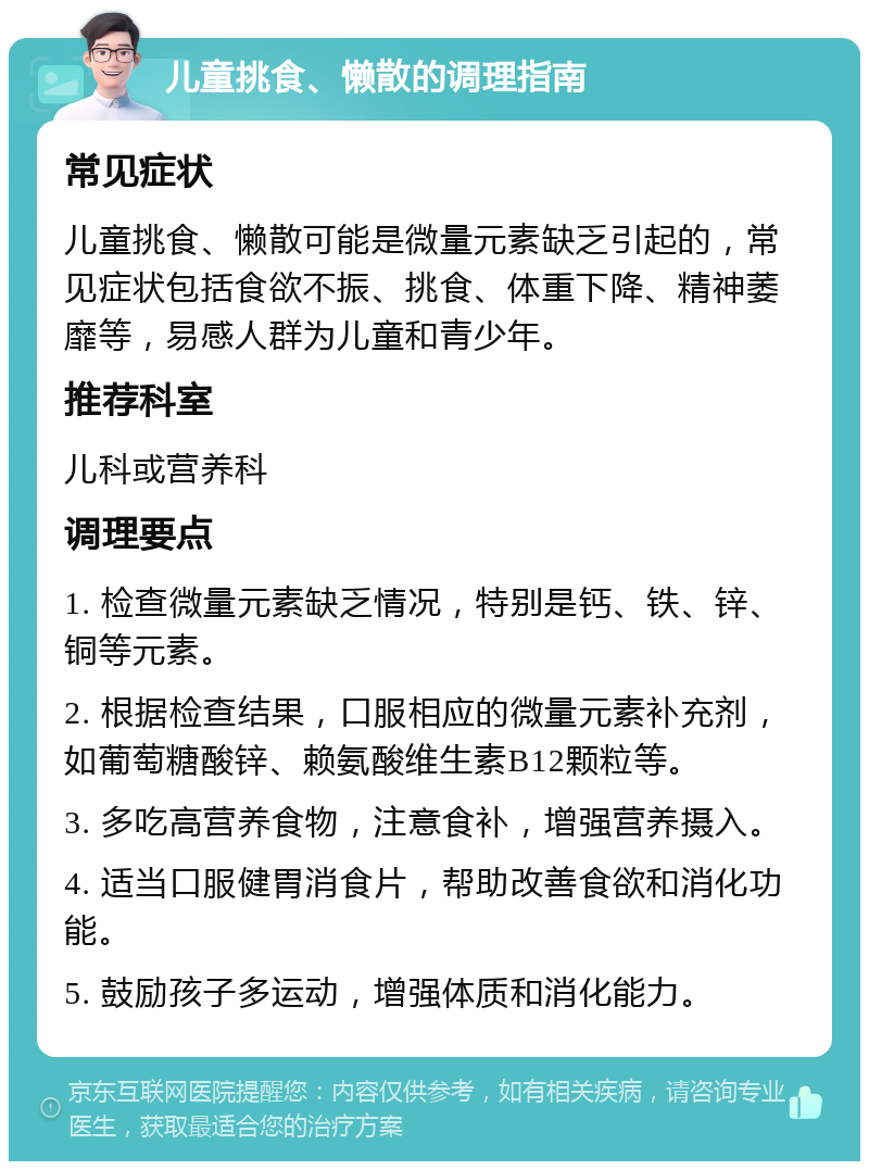 儿童挑食、懒散的调理指南 常见症状 儿童挑食、懒散可能是微量元素缺乏引起的，常见症状包括食欲不振、挑食、体重下降、精神萎靡等，易感人群为儿童和青少年。 推荐科室 儿科或营养科 调理要点 1. 检查微量元素缺乏情况，特别是钙、铁、锌、铜等元素。 2. 根据检查结果，口服相应的微量元素补充剂，如葡萄糖酸锌、赖氨酸维生素B12颗粒等。 3. 多吃高营养食物，注意食补，增强营养摄入。 4. 适当口服健胃消食片，帮助改善食欲和消化功能。 5. 鼓励孩子多运动，增强体质和消化能力。