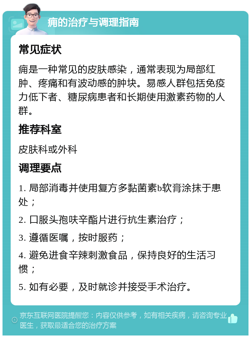 痈的治疗与调理指南 常见症状 痈是一种常见的皮肤感染，通常表现为局部红肿、疼痛和有波动感的肿块。易感人群包括免疫力低下者、糖尿病患者和长期使用激素药物的人群。 推荐科室 皮肤科或外科 调理要点 1. 局部消毒并使用复方多黏菌素b软膏涂抹于患处； 2. 口服头孢呋辛酯片进行抗生素治疗； 3. 遵循医嘱，按时服药； 4. 避免进食辛辣刺激食品，保持良好的生活习惯； 5. 如有必要，及时就诊并接受手术治疗。