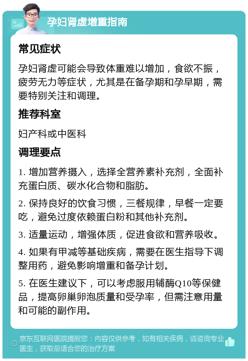 孕妇肾虚增重指南 常见症状 孕妇肾虚可能会导致体重难以增加，食欲不振，疲劳无力等症状，尤其是在备孕期和孕早期，需要特别关注和调理。 推荐科室 妇产科或中医科 调理要点 1. 增加营养摄入，选择全营养素补充剂，全面补充蛋白质、碳水化合物和脂肪。 2. 保持良好的饮食习惯，三餐规律，早餐一定要吃，避免过度依赖蛋白粉和其他补充剂。 3. 适量运动，增强体质，促进食欲和营养吸收。 4. 如果有甲减等基础疾病，需要在医生指导下调整用药，避免影响增重和备孕计划。 5. 在医生建议下，可以考虑服用辅酶Q10等保健品，提高卵巢卵泡质量和受孕率，但需注意用量和可能的副作用。