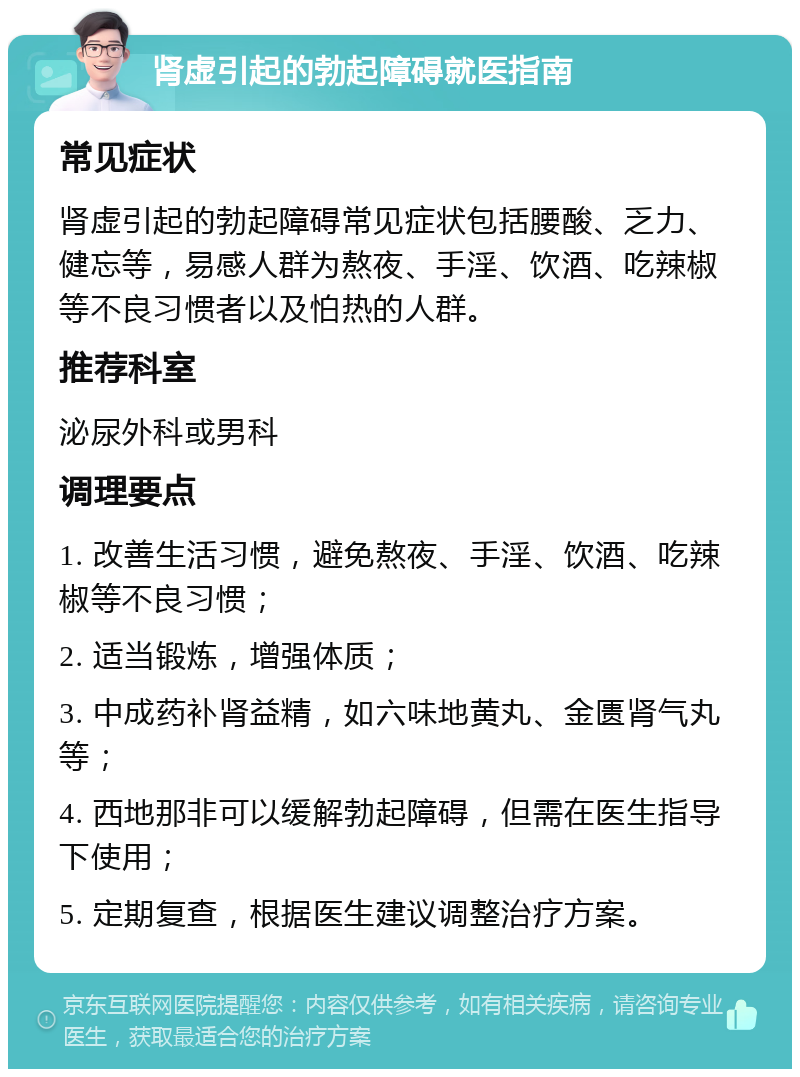 肾虚引起的勃起障碍就医指南 常见症状 肾虚引起的勃起障碍常见症状包括腰酸、乏力、健忘等，易感人群为熬夜、手淫、饮酒、吃辣椒等不良习惯者以及怕热的人群。 推荐科室 泌尿外科或男科 调理要点 1. 改善生活习惯，避免熬夜、手淫、饮酒、吃辣椒等不良习惯； 2. 适当锻炼，增强体质； 3. 中成药补肾益精，如六味地黄丸、金匮肾气丸等； 4. 西地那非可以缓解勃起障碍，但需在医生指导下使用； 5. 定期复查，根据医生建议调整治疗方案。