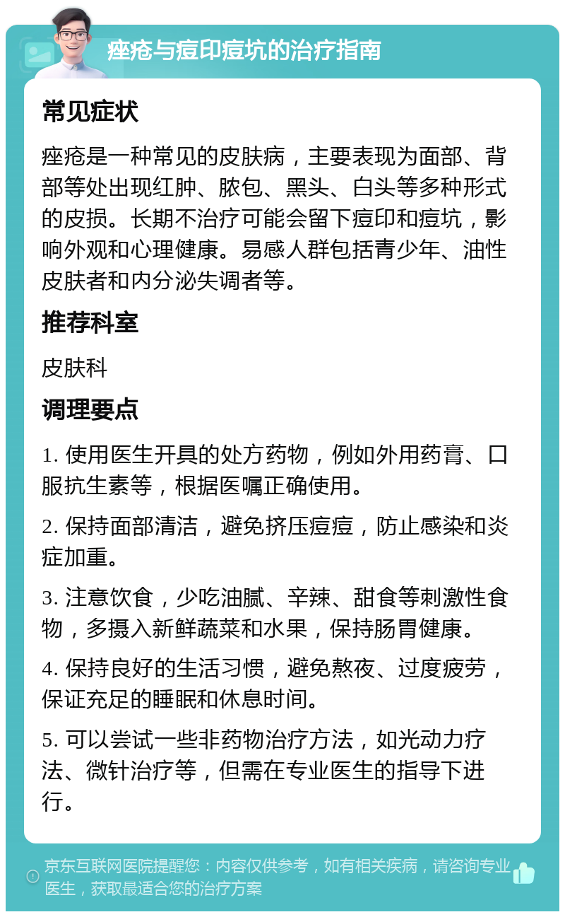 痤疮与痘印痘坑的治疗指南 常见症状 痤疮是一种常见的皮肤病，主要表现为面部、背部等处出现红肿、脓包、黑头、白头等多种形式的皮损。长期不治疗可能会留下痘印和痘坑，影响外观和心理健康。易感人群包括青少年、油性皮肤者和内分泌失调者等。 推荐科室 皮肤科 调理要点 1. 使用医生开具的处方药物，例如外用药膏、口服抗生素等，根据医嘱正确使用。 2. 保持面部清洁，避免挤压痘痘，防止感染和炎症加重。 3. 注意饮食，少吃油腻、辛辣、甜食等刺激性食物，多摄入新鲜蔬菜和水果，保持肠胃健康。 4. 保持良好的生活习惯，避免熬夜、过度疲劳，保证充足的睡眠和休息时间。 5. 可以尝试一些非药物治疗方法，如光动力疗法、微针治疗等，但需在专业医生的指导下进行。