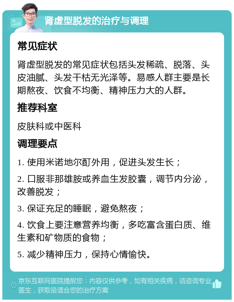 肾虚型脱发的治疗与调理 常见症状 肾虚型脱发的常见症状包括头发稀疏、脱落、头皮油腻、头发干枯无光泽等。易感人群主要是长期熬夜、饮食不均衡、精神压力大的人群。 推荐科室 皮肤科或中医科 调理要点 1. 使用米诺地尔酊外用，促进头发生长； 2. 口服非那雄胺或养血生发胶囊，调节内分泌，改善脱发； 3. 保证充足的睡眠，避免熬夜； 4. 饮食上要注意营养均衡，多吃富含蛋白质、维生素和矿物质的食物； 5. 减少精神压力，保持心情愉快。