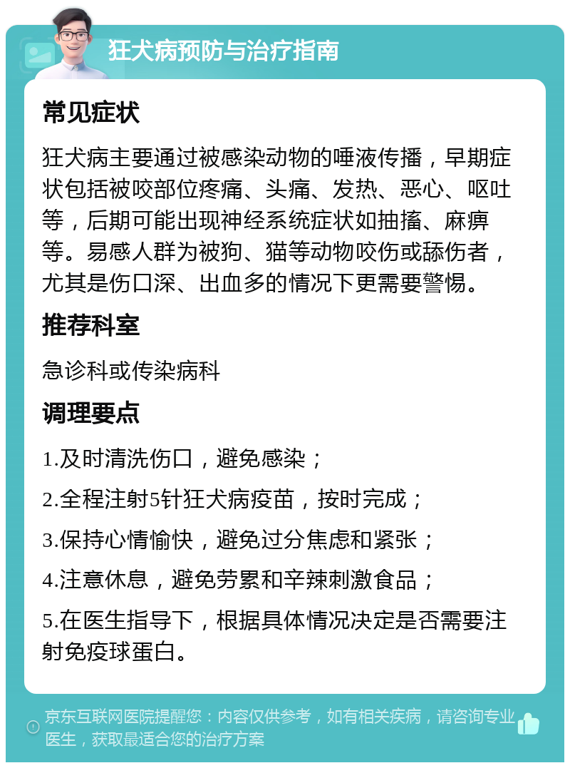 狂犬病预防与治疗指南 常见症状 狂犬病主要通过被感染动物的唾液传播，早期症状包括被咬部位疼痛、头痛、发热、恶心、呕吐等，后期可能出现神经系统症状如抽搐、麻痹等。易感人群为被狗、猫等动物咬伤或舔伤者，尤其是伤口深、出血多的情况下更需要警惕。 推荐科室 急诊科或传染病科 调理要点 1.及时清洗伤口，避免感染； 2.全程注射5针狂犬病疫苗，按时完成； 3.保持心情愉快，避免过分焦虑和紧张； 4.注意休息，避免劳累和辛辣刺激食品； 5.在医生指导下，根据具体情况决定是否需要注射免疫球蛋白。