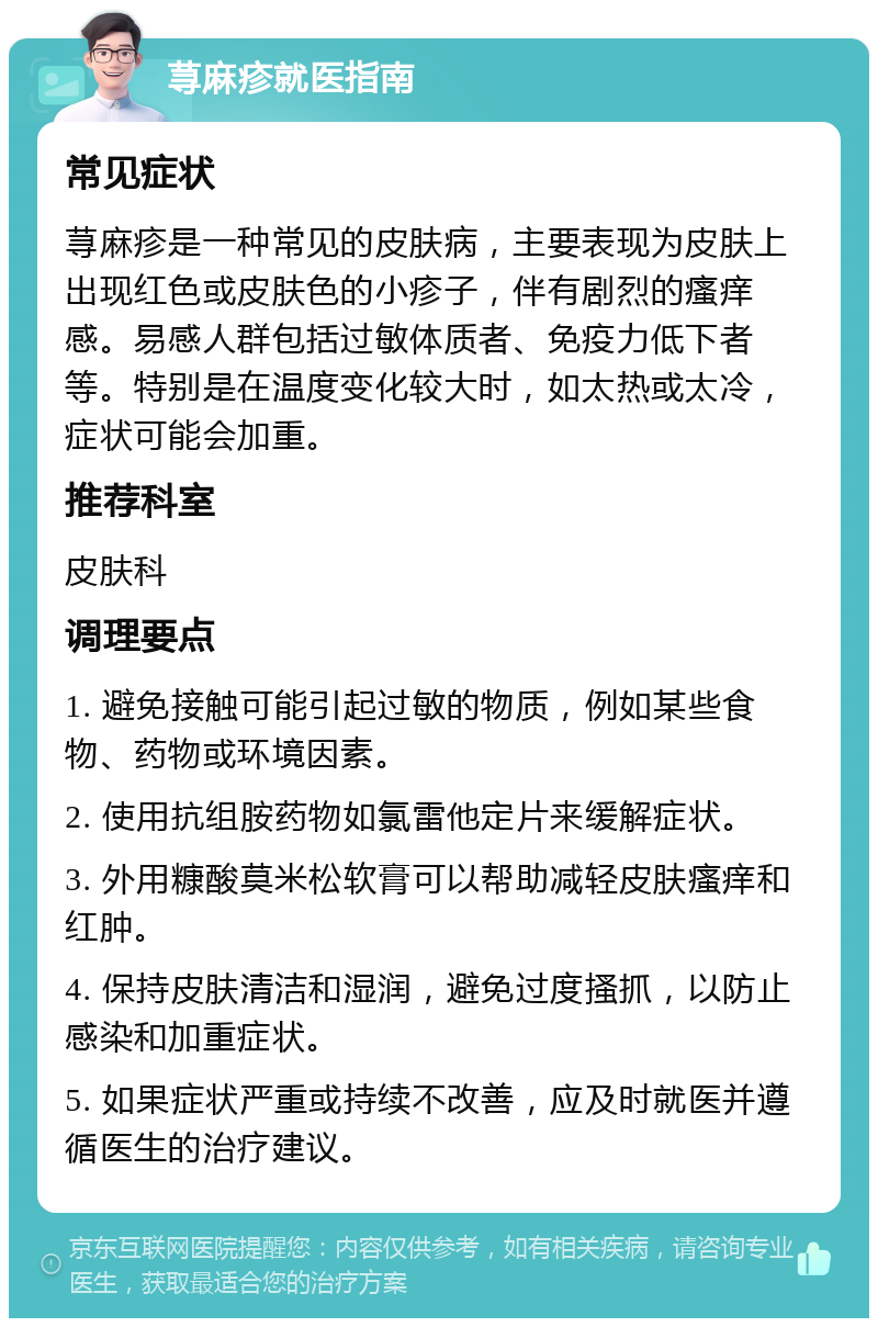 荨麻疹就医指南 常见症状 荨麻疹是一种常见的皮肤病，主要表现为皮肤上出现红色或皮肤色的小疹子，伴有剧烈的瘙痒感。易感人群包括过敏体质者、免疫力低下者等。特别是在温度变化较大时，如太热或太冷，症状可能会加重。 推荐科室 皮肤科 调理要点 1. 避免接触可能引起过敏的物质，例如某些食物、药物或环境因素。 2. 使用抗组胺药物如氯雷他定片来缓解症状。 3. 外用糠酸莫米松软膏可以帮助减轻皮肤瘙痒和红肿。 4. 保持皮肤清洁和湿润，避免过度搔抓，以防止感染和加重症状。 5. 如果症状严重或持续不改善，应及时就医并遵循医生的治疗建议。