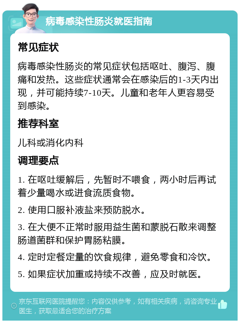 病毒感染性肠炎就医指南 常见症状 病毒感染性肠炎的常见症状包括呕吐、腹泻、腹痛和发热。这些症状通常会在感染后的1-3天内出现，并可能持续7-10天。儿童和老年人更容易受到感染。 推荐科室 儿科或消化内科 调理要点 1. 在呕吐缓解后，先暂时不喂食，两小时后再试着少量喝水或进食流质食物。 2. 使用口服补液盐来预防脱水。 3. 在大便不正常时服用益生菌和蒙脱石散来调整肠道菌群和保护胃肠粘膜。 4. 定时定餐定量的饮食规律，避免零食和冷饮。 5. 如果症状加重或持续不改善，应及时就医。